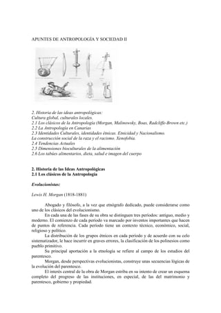 APUNTES DE ANTROPOLOGÍA Y SOCIEDAD II
2. Historia de las ideas antropológicas:
Cultura global, culturales locales.
2.1 Los clásicos de la Antropología (Morgan, Malinowsky, Boas, Radcliffe-Brown etc.)
2.2 La Antropología en Canarias
2.3 Identidades Culturales, identidades étnicas. Etnicidad y Nacionalismo.
La construcción social de la raza y el racismo. Xenofobia.
2.4 Tendencias Actuales
2.5 Dimensiones bioculturales de la alimentación
2.6 Los tabúes alimentarios, dieta, salud e imagen del cuerpo
2. Historia de las Ideas Antropológicas
2.1 Los clásicos de la Antropología
Evolucionistas:
Lewis H. Morgan (1818-1881)
Abogado y filósofo, a la vez que etnógrafo dedicado, puede considerarse como
uno de los clásicos del evolucionismo.
En cada una de las fases de su obra se distinguen tres períodos: antiguo, medio y
moderno. El comienzo de cada período va marcado por inventos importantes que hacen
de puntos de referencia. Cada período tiene un contexto técnico, económico, social,
religioso y político.
La distribución de los grupos étnicos en cada período y de acuerdo con su celo
sistematizador, le hace incurrir en graves errores, la clasificación de los polinesios como
pueblo primitivo.
Su principal aportación a la etnología se refiere al campo de los estudios del
parentesco.
Morgan, desde perspectivas evolucionistas, construye unas secuencias lógicas de
la evolución del parentesco.
El interés central de la obra de Morgan estriba en su intento de crear un esquema
completo del progreso de las instituciones, en especial, de las del matrimonio y
parentesco, gobierno y propiedad.
 