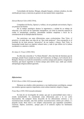 Curiosidades del destino, Morgan, abogado burgués, cristiano ortodoxo, ha sido
mitificado por rusos y marxista en general, de una manera harto sospechosa.
Edward Burnett Tylor (1832-1914),
Compañero de Huxley, Spencer y wallace, sin ser graduado universitario, llegó a
ser profesor de Oxford.
De su trabajo etnológico destaca la importancia y calidad de su trabajo de
selección y de crítica de los materiales etnográficos, así como la atención especial en
cuidar la metodología científica, desechando modelos simplistas a favor de la
consideración de la multiplicidad de factores.
Sus posiciones son tanto difusionistas como evolucionistas. Para Tylor, el
primitivo, no pudo darse una idea de un “dios todo poderoso”. Esta concepción es el
resultado de un lento proceso “proyectivo” de sus sueños y deseos. Para Tylor, la
humanidad tiende hacia un régimen cultural único y todo lo que difiere de la cultura
occidental es o anterior o inferior.
Sir James G. Frazer (1854-1941)
Su obra más conocida es “La Rama Dorada”, obra más bien de literatura que de
etnología, donde Frazer estudia los temas del Totemismo, la Magia y la Evolución de la
Religión. Destaca su erudición asistemática y acrítica aunque pone pasión e imaginación
literarias, que hacen sugerente su lectura aunque para mérito suyo, nadie que estudie
antropología religiosa deberá ignorarlo.
Difusionistas:
W.H.R. Rivers (1864-1922) (escuela inglesa)
Destacan sus estudios sobre parentesco y sus implicaciones sociológicas, aunque
sus estudios ignoran aspectos importantes como cultura material, religión y lengua.
Franz Boas (1858-1942) (escuela alemana)
Se trata de un investigador de campo, que por su personalidad marca rutas y
resulta inclasificable. Es considerado como difusionista pero a la vez como
funcionalista. De cualquier forma desconfía de los difusionistas estrictos y sus
reconstrucciones forzadas, más bien prefiere reconstrucciones cultura por cultura y a
pequeña escala. Boas atacó a los simples coleccionistas que separaban costumbres,
creencias, objetos, economía... porque para él el contexto explica los fenómenos
culturales.
 