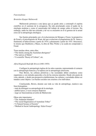 Funcionalistas
Bronislaw Kaspar Malinowski
Malinowski pertenece a una época que ya quedo atrás y contempló el espíritu
científico en el summun de la arrogancia. Ha sido proclamado como el padre de la
etnología moderna y como el canonizador del trabajo de campo sobre el terreno. Sin
embargo, nadie ha sido tan criticado y tal vez se encuentre en él el germen de la actual
crisis de la antropología etnológica.
Sus fuentes principales son: el evolucionismo de Morgan y Frazer, la perspectiva
de Freud y el psicologismo de Wunt, del que evoluciono al pragmatismo de W. James y
finalmente al behaviorismo a partir de 1914 y plenamente a partir de 1935. Desconoce,
lo mismo que Durkheim y Mauss, la obra de Max Weber y no acaba de comprender a
Freud.
Tiene muchas obras, entre ellas:
-“The family among the Australian aborigenes”
-“The natives of Mailu”
-“A scientific Theory of Culture”, etc.
Alfred Reginald Radcliffe Brown (1881-1955)
Configura la antropología inglesa de los años cuarenta, representando el contacto
con la antropología francesa y la ruptura con la antropología americana.
Para Brown, las culturas primitivas y las sociedades deben estudiarse como
organismos y con métodos parecidos a los de las ciencias naturales. Desde otro punto de
vista, además, y desde una perspectiva durkheiniana, las culturas y sociedades deben ser
tratados como objetos. Los hechos sociales son externos a los individuos.
Concluyendo, Brown, durante casi toda su vida de antropólogo, mantuvo una
línea homogénea:
- trató de distinguir su antropología de la etnología.
- publicó poco, a veces ensayos dispersos
- negó ser funcionalistas al estilo de Malinowski
Obras más importantes:
-“The Andaman Islanders”
-“The social Organisation of Australian Tribes”
-“A Natural Science of Society”
-“Method in Social Anthropology: Select Essays”
 