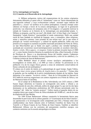 2.2 La Antropología en Canarias
2.2.1 Canarias en el Desarrollo de la Antropología
A. Millares poligenista, teórico del expansionismo de los centros originarios
étnicamente diferentes es quien cifra el “aislamiento” como un “factor determinante de
una regresión cultural” y cuyo evolucionismo cultural encontró vagos indicios del
paleolítico y exceso” de neolítico en la cultura prehispánica. Canarias irrumpe como
sabemos en Europa a través de la ciencia antropológica, un logro de la generación
positivista. Las relaciones de semejanza ente el Cro-magnon y el guanche motivan la
entrada de Canarias en la historia de la Antropología con personalidad propia. A.
Millares se pregunta ¿cual fue esa raza? ¿De dónde vino? ¿Cómo llegó a las Canarias?
llamándola “estado histórico” (nacionalidad al modo renacentista). Halló una unidad
racial de base fundada en similitud de lenguaje, usos y costumbres, ideas religiosas,
armas y utensilios comunes “eran oriundos de una misma raza” por lo que sienta el
principio de “unidad etnobiológica” y cultural de aquella población. Sobre esta raza
primitiva Cro-magnon se asentaría un pueblo mestizado procedente del Norte de África,
un tipo líbico-bereber que se funde con aquél y produce una variedad tipológica,
acentuada por excursiones sucesivas(inmigraciones) acaecidas en seculares intervalos.
Semita o árabe, líbico-egipcio, cro-magnon. Centra la primera invasión hacia el 2000
a.C. y como fuentes historico-literarias la expedición de Juba, a Ben Farrouckh, el relato
de Nicolosso de Recco y su descripciones físicas del hombre canario, Cadamosto
(vagas referencias físico morales) Azurara (pigmentación y color de los cabellos) y Le
Canarien (crónica de Jean de Betherncourt).
Sabin Berthelot intuyó el primer sistema tipológico anticipándose a los
investigadores en treinta años, y en l880 ya viene a afirmar “la persistencia en la
población viva de los rasgos físicos gracias a zonas de aislamiento conservadoras de
bienes culturales de raíz prehispánica”.
El cráneo era el centro de interés en la paleontología de aquel tiempo. Según Vallois,
“hay que situar ciertos grupos kabilas de Argelia junto a los guanches”. Vernau sitúa
al guanche, por las medidas de la pelvis inmediatamente después de las kabilas. Sergi
denomina a los canarios “bereberes isleños”. Hoot de la Universidad de Harvard en
l915 habla de sucesivas migraciones con centros originarios en el Norte de África y sur
de Marruecos hasta el Uad Draa.
En el campo de la Biodinámica la Dra. Schwidetzky con 2.023 cráneos y 2060
huesos largos determina en Canarias un cromagnoide cara ancha y robusta y un
mediterranoide de cara alta y delicada, ambos de sangre grupo 0 y que son los dos tipos
dominantes en las poblaciones prehistóricas del NO africano persistiendo entre los
“isolcates” del Atlas los “estratos arcaicos”. Vallois inserta al guanche dentro de ese
complejo étnico que ocupó el Norte de África alrededor del 10.000 a.C., una de las rutas
de dispersión del tipo Mechta.
En 1884 D.Juan Bethencourt Alfonso construiría la herramienta básica para
desentrañar la pervivencia de la cultura guanche: el “Cuestionario de las Islas Canarias”,
sus aportaciones a la investigación serán compartidas por Chil y Naranjo entre otros
estableciéndose una fuerte relación entre el Gabinete Científico de Santa Cruz de
Tenerife y el Museo Canario de Las Palmas de Gran Canaria. También se identificó
Bethencourt Alfonso con las corrientes del pensamiento científico europeo, con
contactos asimismo con la escuela antropológica sevillana
 
