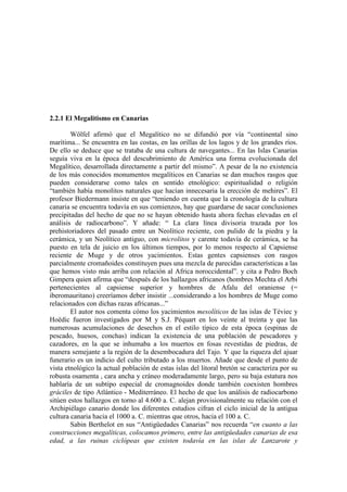 2.2.1 El Megalitismo en Canarias
Wölfel afirmó que el Megalítico no se difundió por vía “continental sino
marítima... Se encuentra en las costas, en las orillas de los lagos y de los grandes ríos.
De ello se deduce que se trataba de una cultura de navegantes... En las Islas Canarias
seguía viva en la época del descubrimiento de América una forma evolucionada del
Megalítico, desarrollada directamente a partir del mismo”. A pesar de la no existencia
de los más conocidos monumentos megalíticos en Canarias se dan muchos rasgos que
pueden considerarse como tales en sentido etnológico: espiritualidad o religión
“también había monolitos naturales que hacían innecesaria la erección de mehires”. El
profesor Biedermann insiste en que “teniendo en cuenta que la cronología de la cultura
canaria se encuentra todavía en sus comienzos, hay que guardarse de sacar conclusiones
precipitadas del hecho de que no se hayan obtenido hasta ahora fechas elevadas en el
análisis de radiocarbono”. Y añade: “ La clara línea divisoria trazada por los
prehistoriadores del pasado entre un Neolítico reciente, con pulido de la piedra y la
cerámica, y un Neolítico antiguo, con microlitos y carente todavía de cerámica, se ha
puesto en tela de juicio en los últimos tiempos, por lo menos respecto al Capsiense
reciente de Muge y de otros yacimientos. Estas gentes capsienses con rasgos
parcialmente cromañoides constituyen pues una mezcla de parecidas características a las
que hemos visto más arriba con relación al Africa noroccidental”. y cita a Pedro Boch
Gimpera quien afirma que “después de los hallazgos africanos (hombres Mechta el Arbi
pertenecientes al capsiense superior y hombres de Afalu del oraniense (=
iberomauritano) creeríamos deber insistir ...considerando a los hombres de Muge como
relacionados con dichas razas africanas...”
El autor nos comenta cómo los yacimientos mesolíticos de las islas de Téviec y
Hoëdic fueron investigados por M y S.J. Péquart en los veinte al treinta y que las
numerosas acumulaciones de desechos en el estilo típico de esta época (espinas de
pescado, huesos, conchas) indican la existencia de una población de pescadores y
cazadores, en la que se inhumaba a los muertos en fosas revestidas de piedras, de
manera semejante a la región de la desembocadura del Tajo. Y que la riqueza del ajuar
funerario es un indicio del culto tributado a los muertos. Añade que desde el punto de
vista etnológico la actual población de estas islas del litoral bretón se caracteriza por su
robusta osamenta , cara ancha y cráneo moderadamente largo, pero su baja estatura nos
hablaría de un subtipo especial de cromagnoides donde también coexisten hombres
gráciles de tipo Atlántico - Mediterráneo. El hecho de que los análisis de radiocarbono
sitúen estos hallazgos en torno al 4.600 a. C. alejan provisionalmente su relación con el
Archipiélago canario donde los diferentes estudios cifran el ciclo inicial de la antigua
cultura canaria hacia el 1000 a. C. mientras que otros, hacia el 100 a. C.
Sabin Berthelot en sus “Antigüedades Canarias” nos recuerda “en cuanto a las
construcciones megalíticas, colocamos primero, entre las antigüedades canarias de esa
edad, a las ruinas ciclópeas que existen todavía en las islas de Lanzarote y
 