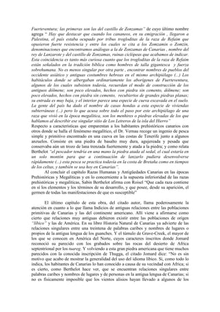 Fuerteventura; las primeras son las del castillo de Zonzamas” de cuyo último nombre
agrega “ Hay que destacar que cuando los cananeos, en su emigración , llegaron a
Palestina, el país estaba ocupado por tribus trogloditas de la raza de Refaim que
opusieron fuerte resistencia y entre los cuales se cita a los Zomzamin o Zomzin,
denominaciones que encontramos análogas a la de Zonzamas de Canarias , nombre del
rey de Lanzarote y del castillo de Zonzamas, ruinas ciclópeas que acabamos de indicar.
Esta coincidencia es tanto más curiosa cuanto que los trogloditas de la raza de Refaim
están señalados en la tradición bíblica como hombres de talla gigantesca y fuerza
sobrehumana. No es menos singular por otra parte , encontrar nombres de pueblos del
occidente asiático y antiguas costumbres hebreas en el mismo archipiélago (...) Los
habitáculos donde se albergaban ordinariamente los aborígenes de Fuerteventura,
algunos de los cuales subsisten todavía, recuerdan el modo de construcción de los
antiguos dólmene; son poco elevados, hechos con piedra sin cemento, dólmene; son
poco elevados, hechos con piedra sin cemento, recubiertos de grandes piedras planas;
su entrada es muy baja, y el interior parece una especie de cueva excavada en el suelo.
La gente del país ha dado el nombre de casas hondas a esta especie de viviendas
subterráneas (...) pero lo que acusa sobre todo el paso por este archipiélago de una
raza que vivió en la época megalítica, son los menhires o piedras elevadas de los que
hablamos al describir ese singular sitio de Los Letreros de la isla del Hierro”
Respecto a características que emparentan a los habitantes prehistóricos canarios con
otros donde se halla el fenómeno megalítico, el Dr. Vernau recoge un ingenio de pesca
simple y primitivo encontrado en una cueva en las costas de Tenerife junto a algunos
anzuelos. Consiste en una piedra de basalto muy dura, agujereada y pesada que
conservaba aún un trozo de lana trenzada fuertemente y atada a la piedra; y como relata
Berthelot “el pescador tendría en una mano la piedra atada al sedal, el cual estaría en
un solo montón para que a continuación de lanzarlo pudiera desenvolverse
rápidamente (...) esta pesca se practica todavía en la costa de Bretaña como en tiempos
de los celtas, y también se usa hoy en Canarias”.
Al concluir el capítulo Razas Humanas y Antigüedades Canarias en las épocas
Prehistóricas y Megalíticas y en lo concerniente a la supuesta inferioridad de las razas
prehistóricas y megalíticas, Sabin Berthelot afirma con Roisel “Que cada raza contiene
en sí los elementos y los términos de su desarrollo, y que posee, desde su aparición, el
germen de todas las manifestaciones de que es susceptible”
El último capítulo de esta obra, del citado autor, llama poderosamente la
atención en cuanto a lo que llama Indicios de antiguas relaciones entre las poblaciones
primitivas de Canarias y las del continente americano. Allí viene a afirmarse como
cierto que relaciones muy antiguas debieron existir entre las poblaciones de origen
“líbico” y las de América. En su libro Historia Natural de Canarias ya advierte de las
relaciones singulares entre una treintena de palabras caribes y nombres de lugares o
propios de la antigua lengua de los guanches. Y el túmulo de Grave-Creek, el mayor de
los que se conocen en América del Norte, cuyos caracteres inscritos donde Jomard
reconoció su parecido con los grabados sobre las rocas del desierto de Africa
septentrional por los tuareg. Y volviendo a esta gran piedra americana que tiene muchos
parecidos con la conocida inscripción de Thugga, el citado Jomard dice: “No es sin
motivo que acabo de mostrar la generalidad del uso del idioma líbico. Si, como todo lo
indica, los habitantes de Canarias lo han conocido a causa de su vecindad con Africa; si
es cierto, como Berthelot hace ver, que se encuentran relaciones singulares entre
palabras caribes y nombres de lugares y de personas en la antigua lengua de Canarias; si
no es físicamente imposible que los vientos alisios hayan llevado a algunos de los
 