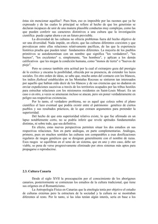 éstas sin mencionar aquéllas?. Pues bien, eso es imposible por las razones que ya he
expresado y de las cuales lo principal se refiere al hecho de que los genetistas se
declaran incapaces de unir de una manera plausible conductas muy complejas, como las
que pueden conferir sus caracteres distintivos a una cultura que la investigación
científica puede captar ahora o en un futuro previsible.
La diversidad de las culturas no ofrecía problemas fuera del hecho objetivo de
ser una diversidad. Nada impide, en efecto, que las culturas diferentes coexisten y que
prevalezcan entre ellas relaciones relativamente pacíficas, de las que la experiencia
histórica prueba que pueden tener fundamentos diferentes. La mayoría de los pueblos
primitivos se autodenominan con un nombre que significa "los verdaderos", "los
buenos", "los excelentes" o, simplemente, "los hombres", y aplican a los demás
calificativos que les niegan la condición humana, como "monos de tierra" o "huevos de
piojo".
Pero se conoce también otra actitud por la cual el extranjero goza del prestigio
de lo exótico y encarna la posibilidad, ofrecida por su presencia, de extender los lazos
sociales. En otro orden de ideas, se sabe que, mucho antes del contacto con los blancos,
los indios flathead establecidos en las Montañas Rocosas se sintieron tan interesados
por aquello que habían oído decir de los blancos y de sus creencias que no dudaron en
enviar expediciones sucesivas a través de los territorios ocupados por las tribus hostiles
para estrechar relaciones con los misioneros residentes en Saint-Louis Misuri. En un
caso o en otro, a veces se amenazan incluso se atacan, pero sin poner verdaderamente en
peligro sus respectivas existencias.
Por lo tanto, el verdadero problema, no es aquel que coloca sobre el plano
científico el lazo eventual que podría existir entre el patrimonio genético de ciertos
pueblos y sus resultados prácticos, de lo que extraen argumentos para pretender la
superioridad.
Del hecho de que esta superioridad relativa existe, lo que fue afirmado en un
lapso notablemente corto, no se podría inferir que revele aptitudes fundamentales
distintas, ni sobre todo, que sea definitiva.
En efecto, estas nuevas perspectivas permiten situar los dos estudios en sus
respectivas relaciones. Son en parte análogas, en parte complementarias. Análogas,
primero, pues en muchos sentidos las culturas son comparables a esas dosificaciones
regulares de rasgos genéticos que se designan generalmente con el nombre de razas.
Esos rasgos se equilibran en el seno de un sistema, que en uno y otro caso, debe ser
viable, so pena de verse progresivamente eliminado por otros sistemas más aptos para
propagarse o reproducirse.
2.3. Cultura Canaria
Desde el siglo XVII la preocupación por el conocimiento de los aborígenes
canarios, posteriormente se comienzan los estudios de la cultura tradicional, que tiene
sus orígenes en el Romanticismo.
La Antropología Física en Canarias que la etnología tenía por objetivo el estudio
de culturas externas pero la estructura de la sociedad y la cultura no se mostraban
diferentes al resto. Por lo tanto, si las islas tenían algún interés, sería en base a los
 