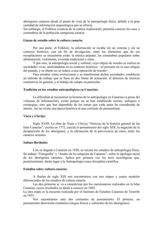 aborígenes canarios desde el punto de vista de la antropología física, debido a la gran
cantidad de información arqueológica que se ofrecía.
Sin embargo, el Folklore (ciencia de la cultura tradicional), permitía conocer los usos y
costumbres de la población campesina canaria.
Líneas de estudio sobre la cultura canaria:
Por una parte, el Folklore, la información se recaba sin un sistema y sin un
contexto histórico, con un fin de divulgación, entre los elementos que de sus
recopilaciones se encuentran están: la música popular, las costumbres populares sobre
alimentación, vestimenta, vivienda tradicional y otras...
Y por otro, la antropología social y cultural, cuyo objeto de estudio se realiza en
sociedades vivas, analizándolas en su contexto histórico: <el presente no es una reliquia
del pasado, y su objeto no se reduce a una operación de rescate>.
Para estudiar cómo evolucionan y se transforman dichas sociedades, establecen
un método de trabajo que se basa en dos líneas de actuación: el dominio de técnicas
cualitativas en general, y el trabajo de campo en particular.
Tradición en los estudios antropológicos en Canarias:
La dificultad al reconstruir la historia de la antropología en Canarias (a pesar del
volumen de información), existe porque no se han establecido teorías, enfoques o
estrategias, sino que han dependido de los temas que cada autor ha considerado de
interés. Así no existe una época histórica ni una corriente de pensamiento.
Viera y Clavijo:
Siglo XVIII. La obra de Viera y Clavijo “Noticias de la historia general de las
Islas Canarias”, escrita en 1772, suscita el pensamiento del siglo XIX, la negación de la
desaparición de los aborígenes, y la afirmación de la pervivencia de éstos, entre los
canarios actuales.
Sabino Berthelot:
Con su llegada a Canarias en 1820, se inician los estudios de antropología física.
Su trabajo “Etnografía” y “Anales de la conquista de Canarias”, sobre la tipología racial
de los aborígenes canarios. Aplica por primera vez las tesis raciológicas que,
posteriormente, darán lugar a la Antropología como disciplina científica.
Estudios sobre cultura canaria:
A finales de siglo XIX nos encontramos con tres etapas y cuatro modelos
diferenciados de los estudios de cultura canaria.
Las dos primeras se va a caracterizar por los cuestionarios realizados en la Islas
Canarias, cuyos resultados se darán a conocer en 1885.
La otra etapa es la encuesta realizada por el Instituto de Estudios Canarios de Tenerife
en 1935.
Nos encontramos ante dos corrientes de pensamiento. El primero, un
pensamiento darwinista romántico (rasgos físicos y culturales de los aborígenes).
 