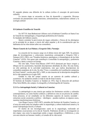 El segundo plantea una difusión de la cultura (critica el concepto de pervivencia
cultural).
La tercera etapa se encuentra en fase de desarrollo y expansión. Diversas
corrientes de pensamiento como marxismo, estructuralismo, materialismo cultural y la
ecología cultural
El Gabinete Científico de Tenerife
En 1877 D. Juan Bethencourt Alfonso creó al Gabinete Científico en Santa Cruz
de Tenerife de Antropología y Arqueología prehistórica de Canarias.
Es fundador del folklore canario.
Quiere constatar la pervivencia de rasgos culturales y físicos de los aborígenes
en la sociedad de su época, a través del saber popular y de la consideración que los
habitantes de las islas tenían sobre sus costumbres.
Museo Canario de Las Palmas y Gregorio Chil y Naranjo:
La creación de los museos surge en el último tercio del siglo XIX. Su primera
etapa de investigaciones y colecciones museísticas corresponde a Gregorio Chil y
Naranjo (1831-1901), con “Estudios históricos, patológicos y climatológicos de las Islas
Canarias” (1876). Fue quien más contribuyó a consolidar la antropología y prehistoria
Canarias y darla a conocer en Europa.
Por otro lado, Víctor Grau-Bassas (1847-1913) destacará por hacer croquis y
dibujos de los yacimientos, haciendo descripciones detalladas de ellos. De esta forma,
no sólo participa de la actividad exploratoria, sino que realiza descripciones de
costumbres populares de la isla. Su obra “Usos y costumbres de la población campesina
de Gran Canaria”, escrita entre 885 y 1889, es una muestra de la descripción etnográfica
de la vida campesina en el siglo XIX.
Estable la vida del campo canario en un contexto de cambio cultural y
económico. Su unidad de estudio es toda la isla de Gran Canaria.
El Instituto de Estudios Canarios se fundará en 1932, bajo la dirección del profesor
Elías Serra Ráfols, dos campos: la etnografía y la historiografía de Canarias.
2.3.1 La Antropología Social y Cultural en Canarias:
La antropología es una ciencia que analiza los fenómenos sociales y culturales
contemporáneos, no como hechos estáticos y definitivos sino en un proceso de cambio.
Estos procesos, al ser estudiados en los diferentes aspectos de nuestra sociedad –
estructura social, economía y político – ideológico – pueden explicar, en algunos casos,
nuestras transformaciones históricas.
Luis Diego Cuscoy (1907-1987), miembro del Instituto de Estudios Canarios, es
el nexo de unión entre los estudios sobre la arqueología y cultura tradicional canaria y la
actual Antropología Social y Cultural.
El núcleo de sus investigaciones caerá en la arqueología, realizando así
importantes excavaciones en la isla de Tenerife. Podríamos dividir su investigación en
dos etapas: una como la arqueología unida a rasgos etnográficas y folklóricos, y otra
con una relación ser humano /medio y el estudio de la vida social.
 