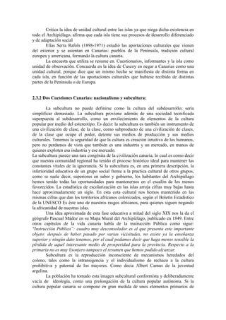 Critica la idea de unidad cultural entre las islas ya que niega dicha existencia en
todo el Archipiélago, afirma que cada isla tiene sus procesos de desarrollo diferenciado
y de adaptación social
Elías Serra Rafols (1898-1971) estudió las aportaciones culturales que vienen
del exterior y se asientan en Canarias: pueblos de la Península, tradición cultural
europea y americana, formando la cultura canaria.
La encuesta que utiliza se resume en. Cuestionarios, informantes y la isla como
unidad de observación. Concuerda en la idea de Cuscoy en negar a Canarias como una
unidad cultural, porque dice que un mismo hecho se manifiesta de distinta forma en
cada isla, en función de las aportaciones culturales que hubiese recibido de distintas
partes de la Península o de Europa.
2.3.2 Dos Cuestiones Canarias: nacionalismo y subcultura:
La subcultura no puede definirse como la cultura del subdesarrollo; sería
simplificar demasiado. La subcultura proviene además de una sociedad tecnificada
superpuesta al subdesarrollo, como un envilecimiento de elementos de la cultura
popular por medio del estereotipo. Es decir: la subcultura es también un instrumento de
una civilización de clase, de la clase, como subproducto de una civilización de clases,
de la clase que ocupe el poder, detente sus medios de producción y sus medios
culturales. Tenemos la seguridad de que la cultura es creación intuitiva de los humanos,
pero no perdamos de vista que también es una industria y un mercado, en manos de
quienes exploten esa industria y ese mercado.
La subcultura parece una tara congénita de la civilización canaria, lo cual es como decir
que nuestra comunidad regional ha tenido el proceso histórico ideal para mantener las
constantes vitales de la ignorancia. Si la subcultura es, en una primera descripción, la
inferioridad educativa de un grupo social frente a la practica cultural de otros grupos,
como se suele decir, superiores en saber y gobierno, los habitantes del Archipiélago
hemos tenido todas las oportunidades para mantenernos en el escalón de los menos
favorecidos. La estadística de escolarización en las islas arroja cifras muy bajas hasta
hace aproximadamente un siglo. En esta cota cultural nos hemos mantenido en las
mismas cifras que dan los territorios africanos colonizados, según el Boletín Estadístico
de la UNESCO Es éste uno de nuestros rasgos africanos, para quienes siguen negando
la africanidad de nuestras islas.
Una idea aproximada de esta fase educativa a mitad del siglo XIX nos la da el
geógrafo Pascual Mádoz en su Mapa Mural del Archipiélago, publicado en 1849. Entre
otros capítulos de la vida canaria habla de la instrucción Pública como sigue:
"Instrucción Pública”: cuadro muy desconsolador es el que presenta este importante
objeto: después de haber pasado por varias vicisitudes, no existe ya la enseñanza
superior y ningún dato tenemos, por el cual podamos decir que haga menos sensible la
pérdida de aquel interesante medio de prosperidad para la provincia. Respecto a la
primaria no es muy lisonjero tampoco el resumen que hemos podido alcanzar.
Subcultura es la reproducción inconsciente de mecanismos heredados del
colono, tales como la intransigencia y el individualismo de rechazo a la cultura
prohibitiva y paternal de los mayores. Como decía Albert Camus de la juventud
argelina.
La población ha tomado esta imagen subcultural conformista y deliberadamente
vacía de ideología, como una prolongación de la cultura popular autónoma. Si la
cultura popular canaria se compone en gran medida de unos elementos primarios de
 