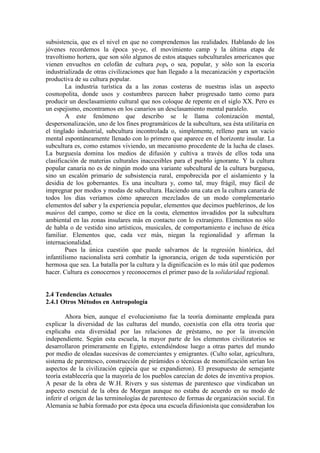 subsistencia, que es el nivel en que no comprendemos las realidades. Hablando de los
jóvenes recordemos la época ye-ye, el movimiento camp y la última etapa de
travoltismo hortera, que son sólo algunos de estos ataques subculturales americanos que
vienen envueltos en celofán de cultura pop, o sea, popular, y sólo son la escoria
industrializada de otras civilizaciones que han llegado a la mecanización y exportación
productiva de su cultura popular.
La industria turística da a las zonas costeras de nuestras islas un aspecto
cosmopolita, donde usos y costumbres parecen haber progresado tanto como para
producir un desclasamiento cultural que nos coloque de repente en el siglo XX. Pero es
un espejismo, encontramos en los canarios un desclasamiento mental paralelo.
A este fenómeno que describo se le llama colonización mental,
despersonalización, uno de los fines programáticos de la subcultura, sea ésta utilitaria en
el tinglado industrial, subcultura incontrolada o, simplemente, relleno para un vacío
mental espontáneamente llenado con lo primero que aparece en el horizonte insular. La
subcultura es, como estamos viviendo, un mecanismo procedente de la lucha de clases.
La burguesía domina los medios de difusión y cultiva a través de ellos toda una
clasificación de materias culturales inaccesibles para el pueblo ignorante. Y la cultura
popular canaria no es de ningún modo una variante subcultural de la cultura burguesa,
sino un escalón primario de subsistencia rural, empobrecida por el aislamiento y la
desidia de los gobernantes. Es una incultura y, como tal, muy frágil, muy fácil de
impregnar por modos y modas de subcultura. Haciendo una cata en la cultura canaria de
todos los días veríamos cómo aparecen mezclados de un modo complementario
elementos del saber y la experiencia popular, elementos que decimos pueblerinos, de los
maúros del campo, como se dice en la costa, elementos invadidos por la subcultura
ambiental en las zonas insulares más en contacto con lo extranjero. Elementos no sólo
de habla o de vestido sino artísticos, musicales, de comportamiento e incluso de ética
familiar. Elementos que, cada vez más, niegan la regionalidad y afirman la
internacionalidad.
Pues la única cuestión que puede salvarnos de la regresión histórica, del
infantilismo nacionalista será combatir la ignorancia, origen de toda superstición por
hermosa que sea. La batalla por la cultura y la dignificación es lo más útil que podemos
hacer. Cultura es conocernos y reconocernos el primer paso de la solidaridad regional.
2.4 Tendencias Actuales
2.4.1 Otros Métodos en Antropología
Ahora bien, aunque el evolucionismo fue la teoría dominante empleada para
explicar la diversidad de las culturas del mundo, coexistía con ella otra teoría que
explicaba esta diversidad por las relaciones de préstamo, no por la invención
independiente. Según esta escuela, la mayor parte de los elementos civilizatorios se
desarrollaron primeramente en Egipto, extendiéndose luego a otras partes del mundo
por medio de oleadas sucesivas de comerciantes y emigrantes. (Culto solar, agricultura,
sistema de parentesco, construcción de pirámides o técnicas de momificación serían los
aspectos de la civilización egipcia que se expandieron). El presupuesto de semejante
teoría establecería que la mayoría de los pueblos carecían de dotes de inventiva propios.
A pesar de la obra de W.H. Rivers y sus sistemas de parentesco que vindicaban un
aspecto esencial de la obra de Morgan aunque no estaba de acuerdo en su modo de
inferir el origen de las terminologías de parentesco de formas de organización social. En
Alemania se había formado por esta época una escuela difusionista que consideraban los
 
