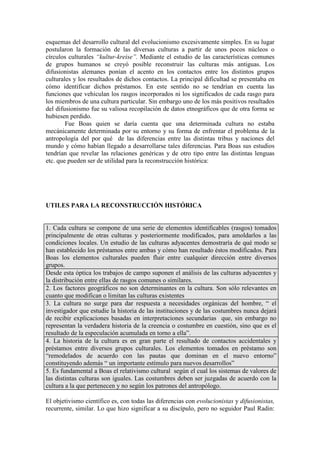 esquemas del desarrollo cultural del evolucionismo excesivamente simples. En su lugar
postularon la formación de las diversas culturas a partir de unos pocos núcleos o
círculos culturales “kultur-kreise”. Mediante el estudio de las características comunes
de grupos humanos se creyó posible reconstruir las culturas más antiguas. Los
difusionistas alemanes ponían el acento en los contactos entre los distintos grupos
culturales y los resultados de dichos contactos. La principal dificultad se presentaba en
cómo identificar dichos préstamos. En este sentido no se tendrían en cuenta las
funciones que vehiculan los rasgos incorporados ni los significados de cada rasgo para
los miembros de una cultura particular. Sin embargo uno de los más positivos resultados
del difusionismo fue su valiosa recopilación de datos etnográficos que de otra forma se
hubiesen perdido.
Fue Boas quien se daría cuenta que una determinada cultura no estaba
mecánicamente determinada por su entorno y su forma de enfrentar el problema de la
antropología del por qué de las diferencias entre las distintas tribus y naciones del
mundo y cómo habían llegado a desarrollarse tales diferencias. Para Boas sus estudios
tendrían que revelar las relaciones genéricas y de otro tipo entre las distintas lenguas
etc. que pueden ser de utilidad para la reconstrucción histórica:
UTILES PARA LA RECONSTRUCCIÓN HISTÓRICA
1. Cada cultura se compone de una serie de elementos identificables (rasgos) tomados
principalmente de otras culturas y posteriormente modificados, para amoldarlos a las
condiciones locales. Un estudio de las culturas adyacentes demostraría de qué modo se
han establecido los préstamos entre ambas y cómo han resultado éstos modificados. Para
Boas los elementos culturales pueden fluir entre cualquier dirección entre diversos
grupos.
Desde esta óptica los trabajos de campo suponen el análisis de las culturas adyacentes y
la distribución entre ellas de rasgos comunes o similares.
2. Los factores geográficos no son determinantes en la cultura. Son sólo relevantes en
cuanto que modifican o limitan las culturas existentes
3. La cultura no surge para dar respuesta a necesidades orgánicas del hombre, “ el
investigador que estudie la historia de las instituciones y de las costumbres nunca dejará
de recibir explicaciones basadas en interpretaciones secundarias que, sin embargo no
representan la verdadera historia de la creencia o costumbre en cuestión, sino que es el
resultado de la especulación acumulada en torno a ella”.
4. La historia de la cultura es en gran parte el resultado de contactos accidentales y
préstamos entre diversos grupos culturales. Los elementos tomados en préstamo son
“remodelados de acuerdo con las pautas que dominan en el nuevo entorno”
constituyendo además “ un importante estímulo para nuevos desarrollos”
5. Es fundamental a Boas el relativismo cultural según el cual los sistemas de valores de
las distintas culturas son iguales. Las costumbres deben ser juzgadas de acuerdo con la
cultura a la que pertenecen y no según los patrones del antropólogo.
El objetivismo científico es, con todas las diferencias con evolucionistas y difusionistas,
recurrente, similar. Lo que hizo significar a su discípulo, pero no seguidor Paul Radin:
 