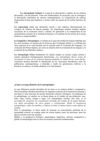 La Antropología Cultural se ocupa de la descripción y análisis de las culturas
del pasado y las del presente. Tiene una subdisciplina, la etnografía, que se consagra a
la descripción sistemática de culturas contemporáneas. La comparación de culturas
proporciona la base para hipótesis y teorías sobre las causas de los estilos humanos de
vida.
La Arqueología añade una dimensión crucial a esta empresa. Desenterrando los
vestigios de culturas de épocas pasadas, los arqueólogos pueden estudiar amplias
secuencias de la evolución social y cultural. Su aportación a la comprensión de las
características actuales de la existencia humana y al contraste de las teorías de la causa
histórica es imprescindible.
La Lingüística Antropológica: el estudio de la gran diversidad de lenguas habladas por
los seres humanos, se interesa por la forma en que el lenguaje influye y es influido por
otros aspectos de la vida humana, por la relación entre la evolución del lenguaje y la
evolución del Homo Sapiens, así como la relación entre la evolución de las lenguas y la
evolución de las diferentes culturas.
La Antropología Física fundamenta los demás campos en nuestro origen animal y
nuestra naturaleza biológicamente determinada. Los antropólogos físicos tratan de
reconstruir el curso de la evolución humana mediante el estudio de los restos fósiles.
Asimismo intentan describir la distribución de las variaciones hereditarias entre las
poblaciones contemporáneas, y deslindar y medir las aportaciones relativas a la
herencia, la cultura y el medio ambiente a la vida humana.
¿Cuál es el rasgo distintivo de la antropología?
Lo que diferencia nuestra disciplina de las otras es su carácter global y comparativo.
Otras disciplinas abordan únicamente un segmento concreto de la experiencia humana o
una época o fase concretas de nuestro desarrollo cultural y biológico. Los hallazgos de
la antropología, en cambio, no se basan jamás en el estudio de una población, raza,
tribu, clase, nación, tiempo o lugar. Los antropólogos insisten, ante todo, en la
necesidad de contrastar las conclusiones extraídas del estudio de un grupo humano,
con datos procedentes de otros grupos o civilizaciones. Desde la perspectiva
antropológica, todos los pueblos y culturas revisten el mismo interés como objetos de
estudio.
Para el antropólogo, el único modo de alcanzar un conocimiento profundo de la
humanidad consiste en estudiar tanto las tierras lejanas como las próximas, tanto las
épocas remotas como las actuales.
Debido a su perspectiva biológica, arqueológica, lingüística, cultural, comparativa y
global, la antropología tiene la clave de muchas cuestiones fundamentales.
 
