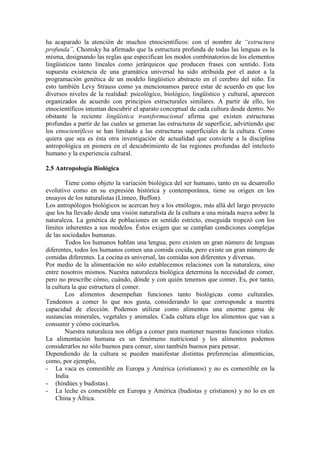 ha acaparado la atención de muchos etnocientíficos: con el nombre de “estructura
profunda”, Chomsky ha afirmado que la estructura profunda de todas las lenguas es la
misma, designando las reglas que especifican los modos combinatorios de los elementos
lingüísticos tanto lineales como jerárquicos que producen frases con sentido. Esta
supuesta existencia de una gramática universal ha sido atribuida por el autor a la
programación genética de un modelo lingüístico abstracto en el cerebro del niño. En
esto también Levy Strauss como ya mencionamos parece estar de acuerdo en que los
diversos niveles de la realidad: psicológico, biológico, lingüístico y cultural, aparecen
organizados de acuerdo con principios estructurales similares. A partir de ello, los
etnocientíficos intentan descubrir el aparato conceptual de cada cultura desde dentro. No
obstante la reciente lingüística transformacional afirma que existen estructuras
profundas a partir de las cuales se generan las estructuras de superficie, advirtiendo que
los etnocientíficos se han limitado a las estructuras superficiales de la cultura. Como
quiera que sea es ésta otra investigación de actualidad que convierte a la disciplina
antropológica en pionera en el descubrimiento de las regiones profundas del intelecto
humano y la experiencia cultural.
2.5 Antropología Biológica
Tiene como objeto la variación biológica del ser humano, tanto en su desarrollo
evolutivo como en su expresión histórica y contemporánea, tiene su origen en los
ensayos de los naturalistas (Linneo, Buffon).
Los antropólogos biológicos se acercan hoy a los etnólogos, más allá del largo proyecto
que los ha llevado desde una visión naturalista de la cultura a una mirada nueva sobre la
naturaleza. La genética de poblaciones en sentido estricto, enseguida tropezó con los
límites inherentes a sus modelos. Éstos exigen que se cumplan condiciones complejas
de las sociedades humanas.
Todos los humanos hablan una lengua, pero existen un gran número de lenguas
diferentes, todos los humanos comen una comida cocida, pero existe un gran número de
comidas diferentes. La cocina es universal, las comidas son diferentes y diversas.
Por medio de la alimentación no sólo establecemos relaciones con la naturaleza, sino
entre nosotros mismos. Nuestra naturaleza biológica determina la necesidad de comer,
pero no prescribe cómo, cuándo, dónde y con quién tenemos que comer. Es, por tanto,
la cultura la que estructura el comer.
Los alimentos desempeñan funciones tanto biológicas como culturales.
Tendemos a comer lo que nos gusta, considerando lo que corresponde a nuestra
capacidad de elección. Podemos utilizar como alimentos una enorme gama de
sustancias minerales, vegetales y animales. Cada cultura elige los alimentos que van a
consumir y cómo cocinarlos.
Nuestra naturaleza nos obliga a comer para mantener nuestras funciones vitales.
La alimentación humana es un fenómeno nutricional y los alimentos podemos
considerarlos no sólo buenos para comer, sino también buenos para pensar.
Dependiendo de la cultura se pueden manifestar distintas preferencias alimenticias,
como, por ejemplo,
- La vaca es comestible en Europa y América (cristianos) y no es comestible en la
India
- (hindúes y budistas).
- La leche es comestible en Europa y América (budistas y cristianos) y no lo es en
China y África.
 