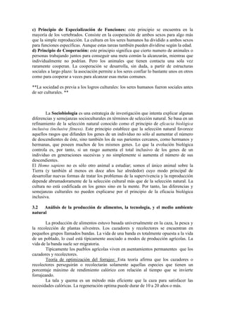 c) Principio de Especialización de Funciones: este principio se encuentra en la
mayoría de los vertebrados. Consiste en la cooperación de ambos sexos para algo más
que la simple reproducción. La cultura en los seres humanos ha dividido a ambos sexos
para funciones específicas. Aunque estas tareas también pueden dividirse según la edad.
d) Principio de Cooperación: este principio significa que cierto numero de animales o
personas trabajando juntos para conseguir una meta común la alcanzarán, mientras que
individualmente no podrían. Pero los animales que tienen contacta una sola vez
raramente cooperan. La cooperación se desarrolla, sin duda, a partir de estructuras
sociales a largo plazo: la asociación permite a los seres confiar lo bastante unos en otros
como para cooperar a veces para alcanzar esas metas comunes.
**La sociedad es previa a los logros culturales: los seres humanos fueron sociales antes
de ser culturales. **
La Sociobiología es una estrategia de investigación que intenta explicar algunas
diferencias y semejanzas socioculturales en términos de selección natural. Se basa en un
refinamiento de la selección natural conocido como el principio de eficacia biológica
inclusiva (inclusive fitness). Este principio establece que la selección natural favorece
aquellos rasgos que difunden los genes de un individuo no sólo al aumentar el número
de descendientes de éste, sino también los de sus parientes cercanos, como hermanos y
hermanas, que poseen muchos de los mismos genes. Lo que la evolución biológica
controla es, por tanto, si un rasgo aumenta el total inclusivo de los genes de un
individuo en generaciones sucesivas y no simplemente si aumenta el número de sus
descendientes.
El Homo sapiens no es sólo otro animal a estudiar; somos el único animal sobre la
Tierra (y también al menos en doce años luz alrededor) cuyo modo principal de
desarrollar nuevas formas de tratar los problemas de la supervivencia y la reproducción
depende abrumadoramente de la selección cultural más que de la selección natural. La
cultura no está codificada en los genes sino en la mente. Por tanto, las diferencias y
semejanzas culturales no pueden explicarse por el principio de la eficacia biológica
inclusiva.
3.2 Análisis de la producción de alimentos, la tecnología, y el medio ambiente
natural
La producción de alimentos estuvo basada universalmente en la caza, la pesca y
la recolección de plantas silvestres. Los cazadores y recolectores se encuentran en
pequeños grupos llamados bandas. La vida de una banda es totalmente opuesta a la vida
de un poblado, lo cual está típicamente asociado a modos de producción agrícolas. La
vida de la banda suele ser migratoria.
Típicamente los pueblos agrícolas viven en asentamientos permanentes que los
cazadores y recolectores.
Teoría de optimización del forrajeo: Esta teoría afirma que los cazadores o
recolectores perseguirán o recolectarán solamente aquellas especies que tienen un
porcentaje máximo de rendimiento calórico con relación al tiempo que se invierte
forrajeando.
La tala y quema es un método más eficiente que la caza para satisfacer las
necesidades calóricas. La regeneración optima puede durar de 10 a 20 años o más.
 