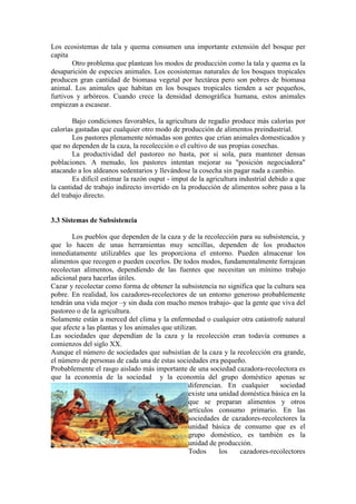 Los ecosistemas de tala y quema consumen una importante extensión del bosque per
capita
Otro problema que plantean los modos de producción como la tala y quema es la
desaparición de especies animales. Los ecosistemas naturales de los bosques tropicales
producen gran cantidad de biomasa vegetal por hectárea pero son pobres de biomasa
animal. Los animales que habitan en los bosques tropicales tienden a ser pequeños,
furtivos y arbóreos. Cuando crece la densidad demográfica humana, estos animales
empiezan a escasear.
Bajo condiciones favorables, la agricultura de regadío produce más calorías por
calorías gastadas que cualquier otro modo de producción de alimentos preindustrial.
Los pastores plenamente nómadas son gentes que crían animales domesticados y
que no dependen de la caza, la recolección o el cultivo de sus propias cosechas.
La productividad del pastoreo no basta, por si sola, para mantener densas
poblaciones. A menudo, los pastores intentan mejorar su "posición negociadora"
atacando a los aldeanos sedentarios y llevándose la cosecha sin pagar nada a cambio.
Es difícil estimar la razón ouput - imput de la agricultura industrial debido a que
la cantidad de trabajo indirecto invertido en la producción de alimentos sobre pasa a la
del trabajo directo.
3.3 Sistemas de Subsistencia
Los pueblos que dependen de la caza y de la recolección para su subsistencia, y
que lo hacen de unas herramientas muy sencillas, dependen de los productos
inmediatamente utilizables que les proporciona el entorno. Pueden almacenar los
alimentos que recogen o pueden cocerlos. De todos modos, fundamentalmente forrajean
recolectan alimentos, dependiendo de las fuentes que necesitan un mínimo trabajo
adicional para hacerlas útiles.
Cazar y recolectar como forma de obtener la subsistencia no significa que la cultura sea
pobre. En realidad, los cazadores-recolectores de un entorno generoso probablemente
tendrán una vida mejor –y sin duda con mucho menos trabajo- que la gente que viva del
pastoreo o de la agricultura.
Solamente están a merced del clima y la enfermedad o cualquier otra catástrofe natural
que afecte a las plantas y los animales que utilizan.
Las sociedades que dependían de la caza y la recolección eran todavía comunes a
comienzos del siglo XX.
Aunque el número de sociedades que subsistían de la caza y la recolección era grande,
el número de personas de cada una de estas sociedades era pequeño.
Probablemente el rasgo aislado más importante de una sociedad cazadora-recolectora es
que la economía de la sociedad y la economía del grupo doméstico apenas se
diferencian. En cualquier sociedad
existe una unidad doméstica básica en la
que se preparan alimentos y otros
artículos consumo primario. En las
sociedades de cazadores-recolectores la
unidad básica de consumo que es el
grupo doméstico, es también es la
unidad de producción.
Todos los cazadores-recolectores
 