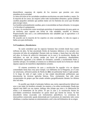 desarrollaron esquemas de reparto de los recursos que poseían con otros
miembros de la sociedad.
La única división en las sociedades cazadoras-recolectoras era entre hombre y mujer. En
la mayoría de los casos, las mujeres sobre todo recolectaban alimentos, quizás también
cazaban pequeños animales que podían matar con los bastones de cavar que llevaban
para recoger raíces.
Los hombres principalmente cazaban, pero si encontraban un buen alimento, lo recogían
y lo llevaban al campamento.
La caza y la recolección como tecnología permitían el mantenimiento de poca gente en
un territorio, pero suponía una forma de vida saludable, sensible al entorno.
Proporcionaba más ocio y era ambientalmente más saludable que la agricultura o el
trabajo industrial.
De acuerdo con la mayoría de los expertos en estas sociedades, la vida era segura y
había ocio para disfrutarla.
3.4 Cazadores y Recolectores
Se suele considerar que las especies humanas han existido desde hace cuatro
millones de años. Se han encontrado fósiles de humanos idénticos a los actuales con
cincuenta mil años de antigüedad. Durante todo ese tiempo, y hasta hace tan sólo diez
mil años, la forma de sobrevivir dominante era la caza y la recolección. Bandas de
individuos, no más de treinta, unidas por lazos de parentesco, deambulaban,
posiblemente siguiendo a los rebaños de rumiantes, cazando y recolectando frutos y
semillas salvajes. En realidad, el sistema no se diferencia mucho de la forma de vida de
algunas especies de mamíferos depredadores actuales.
El sistema económico de caza y recolección ha seguido vivo en algunas
comunidades hasta hace muy poco tiempo. Los habitantes de la Patagonia, en el cono
sur americano, utilizaron puntas de flecha de silex sin pulimentar hasta el siglo pasado.
A lo largo de todo el siglo veinte se han estado descubriendo poblaciones que
desconocían las técnicas agrícolas básicas. Pero, ciertamente, han sido casos
excepcionales de grupos que han estado aislados geográficamente durante los últimos
diez mil años.
Es posible que desde el principio hubiera una cierta especialización laboral por
sexo y por edad, los hombres cazando, las mujeres y los niños recolectando. Puede que
alguien más hábil con sus manos, dedique más tiempo que otros a la fabricación de
armas o al tratamiento de las pieles. El que la caza y la recolección fueran las
actividades económicas dominantes no quiere decir que fueran las únicas. Se han
descubierto minas excavadas con instrumentos paleolíticos. La existencia de
intercambios comerciales queda demostrada por la presencia de materiales tales como
obsidiana o conchas marinas en enterramientos a mil o dos mil kilómetros de su origen.
 