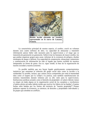 Bisonte herido atacando un cazador,
representado en la cueva de Lascaux,
Francia.
La característica principal de nuestra especie, el cerebro, creció en volumen
durante esos cuatro millones de años. La capacidad de almacenar y transmitir
información parece haber sido necesaria para la supervivencia y el rasgo que se
transmitía de generación en generación. Sobrevivían los humanos de mayor cerebro, los
que podían organizar grupos para cazar, informar de la existencia de peligros, diseñar
estrategias de ataque o defensa. Esa capacidad de comprensión, almacenaje, tratamiento
y comunicación de información ha sido el legado que hemos recibido de nuestros
antepasados en forma de genes. Esa es, sigue siendo, la base de la organización de
nuestra sociedad y nuestra economía.
Es posible también que nos hayan legado genéticamente comportamientos
instintivos que aumentan la cohesión del grupo social tales como la envidia o la
solidaridad. Es posible, incluso, que valores éticos compartidos por toda la humanidad
tales como el respeto por la verdad o la justicia, sean también manifestaciones de
instintos transmitidos durante milenios por su alto valor para la supervivencia.
Instituciones jurídicas actuales como el derecho de propiedad o el salario laboral, tienen
su origen sin duda alguna en la organización social de los cazadores y recolectores
¡Cuántos pleitos privados habrán tenido que resolver los líderes de las bandas! ¡Cuantas
luchas entre bandas por los límites del territorio de "nuestra propiedad"! Porque
podemos suponer la existencia, ya entonces, de derechos y propiedades individuales y
de grupos que entraban en conflicto.
 