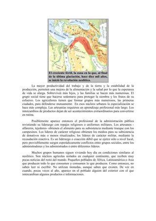 El creciente fértil, la zona en la que, al final
de la última glaciación, hace diez mil años,
se inició la revolución neolítica.
La mayor productividad del trabajo y de la tierra y la estabilidad de la
producción, permiten una mejora de la alimentación y la salud por lo que la esperanza
de vida se alarga. Sobreviven más hijos, y las familias se hacen más numerosas. El
grupo social tiene que hacerse sedentario para proteger la siembra y los frutos de su
esfuerzo. Los agricultores tienen que formar grupos más numerosos, las primeras
ciudades, para defenderse mutuamente. En esos núcleos urbanos la especialización se
hace más compleja. Las artesanías requieren un aprendizaje profesional más largo. Los
intercambios de productos dejan de ser acontecimientos extraordinarios para convertirse
en rutina.
Posiblemente aparece entonces el profesional de la administración pública
revistiendo su liderazgo con ropajes religiosos o uniformes militares. Los artesanos -
alfareros, tejedores- obtienen el alimento para su subsistencia mediante trueque con los
campesinos. Los líderes de carácter religioso obtienen los medios para su subsistencia
de donativos más o menos ritualizados; los líderes de carácter militar, mediante la
recaudación coactiva. Es un liderazgo o coacción débil que se ejerce sólo a nivel local,
pero previsiblemente surgen esporádicamente conflictos entre grupos sociales, entre los
administradores y los administrados o entre diferentes líderes.
Muchos grupos humanos siguen viviendo hoy día en condiciones similares al
neolítico. Son núcleos agrícolas aislados en cualquier continente, que reciben muy
pocas noticias del resto del mundo. Pequeños poblados de África, Latinoamérica o Asia
que producen todo lo que consumen y consumen lo que producen. Como entonces, no
saben leer ni escribir. No utilizan monedas, aunque saben que existen. De vez en
cuando, pocas veces al año, aparece en el poblado alguien del exterior con el que
intercambian algunos productos e informaciones.
 