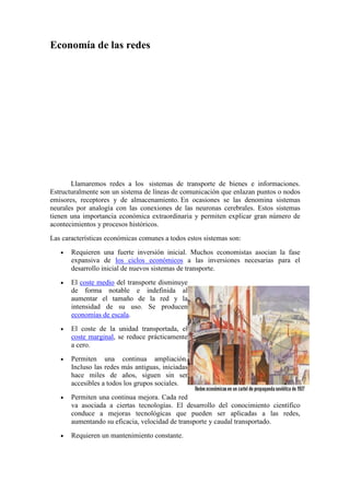 Economía de las redes
Llamaremos redes a los sistemas de transporte de bienes e informaciones.
Estructuralmente son un sistema de líneas de comunicación que enlazan puntos o nodos
emisores, receptores y de almacenamiento. En ocasiones se las denomina sistemas
neurales por analogía con las conexiones de las neuronas cerebrales. Estos sistemas
tienen una importancia económica extraordinaria y permiten explicar gran número de
acontecimientos y procesos históricos.
Las características económicas comunes a todos estos sistemas son:
• Requieren una fuerte inversión inicial. Muchos economistas asocian la fase
expansiva de los ciclos económicos a las inversiones necesarias para el
desarrollo inicial de nuevos sistemas de transporte.
• El coste medio del transporte disminuye
de forma notable e indefinida al
aumentar el tamaño de la red y la
intensidad de su uso. Se producen
economías de escala.
• El coste de la unidad transportada, el
coste marginal, se reduce prácticamente
a cero.
• Permiten una continua ampliación.
Incluso las redes más antiguas, iniciadas
hace miles de años, siguen sin ser
accesibles a todos los grupos sociales.
• Permiten una continua mejora. Cada red
va asociada a ciertas tecnologías. El desarrollo del conocimiento científico
conduce a mejoras tecnológicas que pueden ser aplicadas a las redes,
aumentando su eficacia, velocidad de transporte y caudal transportado.
• Requieren un mantenimiento constante.
 