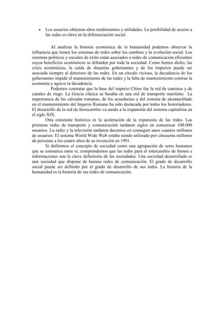 • Los usuarios obtienen altos rendimientos y utilidades. La posibilidad de acceso a
las redes es clave en la diferenciación social.
Al analizar la historia económica de la humanidad podemos observar la
influencia que tienen los sistemas de redes sobre los cambios y la evolución social. Los
sistemas políticos y sociales de éxito están asociados a redes de comunicación eficientes
cuyos beneficios económicos se difunden por toda la sociedad. Como hemos dicho, las
crisis económicas, la caída de dinastías gobernantes y de los imperios puede ser
asociada siempre al deterioro de las redes. En un círculo vicioso, la decadencia de los
gobernantes impide el mantenimiento de las redes y la falta de mantenimiento contrae la
economía y agrava la decadencia.
Podemos constatar que la base del imperio Chino fue la red de caminos y de
canales de riego. La Grecia clásica se basaba en una red de transporte marítimo. La
importancia de las calzadas romanas, de los acueductos y del sistema de alcantarillado
en el mantenimiento del Imperio Romano ha sido destacada por todos los historiadores.
El desarrollo de la red de ferrocarriles va unido a la expansión del sistema capitalista en
el siglo XIX.
Otra constante histórica es la aceleración de la expansión de las redes. Las
primeras redes de transporte y comunicación tardaron siglos en comunicar 100.000
usuarios. La radio y la televisión tardaron decenios en conseguir unos cuantos millones
de usuarios. El sistema World Wide Web estaba siendo utilizado por cincuenta millones
de personas a los cuatro años de su invención en 1991.
Si definimos el concepto de sociedad como una agrupación de seres humanos
que se comunica entre sí, comprendemos que las redes para el intercambio de bienes e
informaciones son la clave definitoria de las sociedades. Una sociedad desarrollada es
una sociedad que dispone de buenas redes de comunicación. El grado de desarrollo
social puede ser definido por el grado de desarrollo de sus redes. La historia de la
humanidad es la historia de sus redes de comunicación.
 