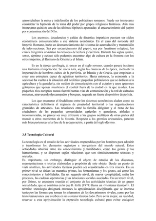 aprovechaban la ruina e indefensión de los pobladores romanos. Puede ser interesante
considerar la hipótesis de la toma del poder por grupos religiosos fanáticos. Aún más
interesante quizá es una de las últimas hipótesis apuntadas: el encarecimiento del papiro
por contaminación del Nilo.
Los ascensos, decadencias y caídas de dinastías imperiales parecen ser ciclos
económicos consustanciales a ese sistema económico. En el caso del noroeste del
Imperio Romano, hubo un desmantelamiento del sistema de acumulación y transmisión
de informaciones. Sea por encarecimiento del papiro, sea por fanatismo religioso, las
clases dirigentes olvidaron las técnicas de lectura y escritura. Durante los siglos quinto,
sexto, séptimo y octavo sólo podemos encontrar algo de cultura en la frontera con los
otros imperios, el Romano de Oriente y el Islam.
Es en la época carolingia, al entrar en el siglo noveno, cuando parece iniciarse
una lentísima recuperación. Se inicia ésta, según las crónicas de la época, mediante la
importación de hombres cultos de la periferia, de Irlanda y de Grecia, que empiezan a
crear una estructura capaz de aglutinar territorios. Hasta entonces, la economía y la
sociedad ha vuelto a la situación del neolítico: pequeñas poblaciones que se dedican a la
agricultura y la ganadería, sin medios de comunicación con el exterior y unos aparentes
gobiernos que apenas mantienen el control fuera de la ciudad en la que residen. Los
pequeños ríos europeos nunca fueron buenas vías de comunicación y la red de calzadas
romanas, atravesando descampados y bosques, requería un fuerte dispositivo de policía.
Los que enumeran el feudalismo entre los sistemas económicos aluden como su
característica definitoria el régimen de propiedad territorial o las organizaciones
gremiales de artesanos. Las relaciones entre la familia dirigente y el resto de los
ciudadanos de las pequeñas comunidades agrícolas y ganaderas, aisladas e
incomunicadas, no parece ser muy diferente a los grupos neolíticos de otras partes del
mundo u otros momentos de la historia. Respecto a los gremios artesanales, parecen
más bien pertenecer a la fase de la recuperación, a partir del siglo décimo.
3.5 Tecnología Cultural
La tecnología es el estudio de las actividades emprendidas por los hombres para adquirir
y transformar los elementos orgánicos e inorgánicos del mundo natural. Estas
actividades abarcan tanto los conocimientos y habilidades, como los gestos y las
herramientas, y se disponen según relaciones que son simultáneamente técnicas y
sociales.
Es importante, sin embargo, distinguir el objeto de estudio de los discursos,
representaciones o teorías elaborados a propósito de este objeto. Desde un punto de
vista analítico, las actividades técnicas pueden ser consideradas en tres niveles. En un
primer nivel se sitúan las materias primas, las herramientas y los gestos, así como los
conocimientos y habilidades. En un segundo nivel, de mayor complejidad, están los
procesos, las cadenas operatorias y las relaciones sociales asociadas. En un tercer nivel,
por último, se encuentra reunido el conjunto de las actividades técnicas de un grupo
social dado, que se combina en lo que B. Gille (1978) llama un <<sistema técnico>>. El
término tecnología designará entonces la aproximación disciplinaria que se interesa
tanto por las formas que toman los elementos de los dos primeros niveles, como por las
transformaciones que reciben en un sistema técnico dado. Pero sería mejor, en realidad,
reservar a esta aproximación la expresión tecnología cultural para evitar cualquier
 