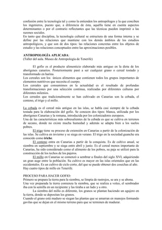 confusión entre la tecnología tal y como la entienden los antropólogos y la que conciben
los ingenieros, puesto que, a diferencia de ésta, aquélla tiene en cuenta aspectos
determinantes o por el contrario reflectantes que las técnicas pueden imprimir a las
razones sociales.
En tanto que disciplina, la tecnología cultural se estructura de una forma interna y se
define por las relaciones que mantiene con los demás ámbitos de los estudios
antropológicos, y que son de dos tipos: las relaciones concretas entre los objetos de
estudio y las relaciones conceptuales entre las aproximaciones posibles.
ANTROPOLOGÍA APLICADA:
(Taller del aula. Museo de Antropología de Tenerife)
El gofio es el producto alimenticio elaborado más antiguo en la dieta de los
aborígenes canarios. Posteriormente pasó a ser cualquier grano o cereal tostado y
transformado en harina.
Los cereales son los únicos alimentos que contienen todos los grupos importantes de
elementos nutritivos que necesita el cuerpo.
Los cereales que consumimos en la actualidad es el resultado de profundas
transformaciones por una selección continua, realizadas por diferentes culturas por
diferentes milenios.
Los cereales que tradicionalmente se han cultivado en Canarias son la cebada, el
centeno, el trigo y el millo.
La cebada es el cereal más antiguo en las islas, se habla casi siempre de la cebada
tostada para la elaboración del gofio. Se conocen dos tipos: blanca, utilizada por los
aborígenes Canarias y la romana, introducida por los colonizadores europeos.
Una de las características más sobresalientes de la cebada es que se cultiva en terrenos
de secano, donde no existe mucha humedad y además se adapta bien a los suelos
pobres.
El trigo tiene su proceso de extensión en Canarias a partir de la colonización de
las islas. Se cultiva en invierno y se siega en verano. El trigo en la sociedad guanche era
conocido como iriche.
El centeno entra en Canarias a partir de la conquista. Es de cultivo anual, se
siembra en septiembre y se siega entre abril y junio. Es el cereal menos importante de
Canarias, ha sido considerado como el alimento de los pobres, su paja se utilizó para la
construcción de los techos de los pajeros.
El millo en Canarias se comenzó a sembrar a finales del siglo XVI, adquiriendo
un gran auge entre la población. Su cultivo es mayor en las islas orientales que en las
occidentales. Es un cultivo de ciclo corto, del que se puede obtener dos cosechas al año.
Hay cuatro tipos de millo en Tenerife.
PROCESO PARA HACER GOFIO:
Primero se prepara la tierra para la siembra, se limpia de rastrojos, se ara y se abona.
Una vez preparada la tierra comienza la siembra, que se realiza a voleo, el sembrador
iba con la semilla en un recipiente y las tiraba a un lado y a otro.
La siembra del millo es diferente, los granos se plantan haciendo un agujero en
la tierra, donde se depositan los granos.
Cuando el grano está maduro se siegan las plantas que se amarran en manojos formando
gavilas que se dejan en el mismo terreno para que se terminen de madurar.
 