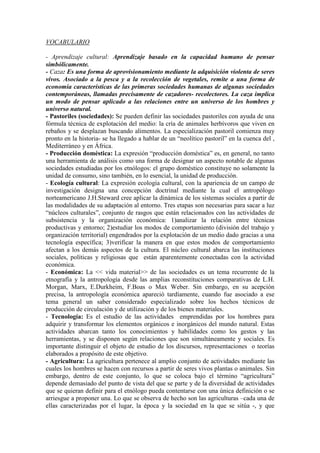 VOCABULARIO
- Aprendizaje cultural: Aprendizaje basado en la capacidad humano de pensar
simbólicamente.
- Caza: Es una forma de aprovisionamiento mediante la adquisición violenta de seres
vivos. Asociado a la pesca y a la recolección de vegetales, remite a una forma de
economía características de las primeras sociedades humanas de algunas sociedades
contemporáneas, llamadas precisamente de cazadores- recolectores. La caza implica
un modo de pensar aplicado a las relaciones entre un universo de los hombres y
universo natural.
- Pastoriles (sociedades): Se pueden definir las sociedades pastoriles con ayuda de una
fórmula técnica de explotación del medio: la cría de animales herbívoros que viven en
rebaños y se desplazan buscando alimentos. La especialización pastoril comienza muy
pronto en la historia- se ha llegado a hablar de un “neolítico pastoril” en la cuenca del ,
Mediterráneo y en África.
- Producción doméstica: La expresión “producción doméstica” es, en general, no tanto
una herramienta de análisis como una forma de designar un aspecto notable de algunas
sociedades estudiadas por los etnólogos: el grupo doméstico constituye no solamente la
unidad de consumo, sino también, en lo esencial, la unidad de producción.
- Ecología cultural: La expresión ecología cultural, con la apariencia de un campo de
investigación designa una concepción doctrinal mediante la cual el antropólogo
norteamericano J.H.Steward cree aplicar la dinámica de los sistemas sociales a partir de
las modalidades de su adaptación al entorno. Tres etapas son necesarias para sacar a luz
“núcleos culturales”, conjunto de rasgos que están relacionados con las actividades de
subsistencia y la organización económica: 1)analizar la relación entre técnicas
productivas y entorno; 2)estudiar los modos de comportamiento (división del trabajo y
organización territorial) engendrados por la explotación de un medio dado gracias a una
tecnología específica; 3)verificar la manera en que estos modos de comportamiento
afectan a los demás aspectos de la cultura. El núcleo cultural abarca las instituciones
sociales, políticas y religiosas que están aparentemente conectadas con la actividad
económica.
- Económica: La << vida material>> de las sociedades es un tema recurrente de la
etnografía y la antropología desde las amplias reconstituciones comparativas de L.H.
Morgan, Marx, E.Durkheim, F.Boas o Max Weber. Sin embargo, en su acepción
precisa, la antropología económica apareció tardíamente, cuando fue asociado a ese
tema general un saber considerado especializado sobre los hechos técnicos de
producción de circulación y de utilización y de los bienes materiales.
- Tecnología: Es el estudio de las actividades emprendidas por los hombres para
adquirir y transformar los elementos orgánicos e inorgánicos del mundo natural. Estas
actividades abarcan tanto los conocimientos y habilidades como los gestos y las
herramientas, y se disponen según relaciones que son simultáneamente y sociales. Es
importante distinguir el objeto de estudio de los discursos, representaciones o teorías
elaborados a propósito de este objetivo.
- Agricultura: La agricultura pertenece al amplio conjunto de actividades mediante las
cuales los hombres se hacen con recursos a partir de seres vivos plantas o animales. Sin
embargo, dentro de este conjunto, lo que se coloca bajo el término “agricultura”
depende demasiado del punto de vista del que se parte y de la diversidad de actividades
que se quieran definir para el etnólogo pueda contentarse con una única definición o se
arriesgue a proponer una. Lo que se observa de hecho son las agriculturas –cada una de
ellas caracterizadas por el lugar, la época y la sociedad en la que se sitúa -, y que
 