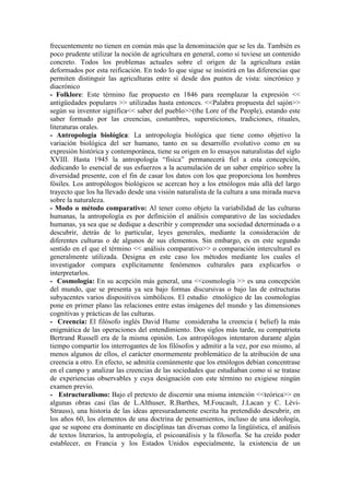 frecuentemente no tienen en común más que la denominación que se les da. También es
poco prudente utilizar la noción de agricultura en general, como si tuviese un contenido
concreto. Todos los problemas actuales sobre el origen de la agricultura están
deformados por esta reificación. En todo lo que sigue se insistirá en las diferencias que
permiten distinguir las agriculturas entre sí desde dos puntos de vista: sincrónico y
diacrónico
- Folklore: Este término fue propuesto en 1846 para reemplazar la expresión <<
antigüedades populares >> utilizadas hasta entonces. <<Palabra propuesta del sajón>>
según su inventor significa<< saber del pueblo>>(the Lore of the People), estando este
saber formado por las creencias, costumbres, supersticiones, tradiciones, rituales,
literaturas orales.
- Antropología biológica: La antropología biológica que tiene como objetivo la
variación biológica del ser humano, tanto en su desarrollo evolutivo como en su
expresión histórica y contemporánea, tiene su origen en lo ensayos naturalistas del siglo
XVIII. Hasta 1945 la antropología “física” permanecerá fiel a esta concepción,
dedicando lo esencial de sus esfuerzos a la acumulación de un saber empírico sobre la
diversidad presente, con el fin de casar los datos con los que proporciona los hombres
fósiles. Los antropólogos biológicos se acercan hoy a los etnólogos más allá del largo
trayecto que los ha llevado desde una visión naturalista de la cultura a una mirada nueva
sobre la naturaleza.
- Modo o método comparativo: Al tener como objeto la variabilidad de las culturas
humanas, la antropología es por definición el análisis comparativo de las sociedades
humanas, ya sea que se dedique a describir y comprender una sociedad determinada o a
descubrir, detrás de lo particular, leyes generales, mediante la consideración de
diferentes culturas o de algunos de sus elementos. Sin embargo, es en este segundo
sentido en el que el término << análisis comparativo>> o comparación intercultural es
generalmente utilizada. Designa en este caso los métodos mediante los cuales el
investigador compara explícitamente fenómenos culturales para explicarlos o
interpretarlos.
- Cosmología: En su acepción más general, una <<cosmología >> es una concepción
del mundo, que se presenta ya sea bajo formas discursivas o bajo las de estructuras
subyacentes varios dispositivos simbólicos. El estudio etnológico de las cosmologías
pone en primer plano las relaciones entre estas imágenes del mundo y las dimensiones
cognitivas y prácticas de las culturas.
- Creencia: El filósofo inglés David Hume consideraba la creencia ( belief) la más
enigmática de las operaciones del entendimiento. Dos siglos más tarde, su compatriota
Bertrand Russell era de la misma opinión. Los antropólogos intentaron durante algún
tiempo compartir los interrogantes de los filósofos y admitir a la vez, por eso mismo, al
menos algunos de ellos, el carácter enormemente problemático de la atribución de una
creencia a otro. En efecto, se admitía comúnmente que los etnólogos debían concentrase
en el campo y analizar las creencias de las sociedades que estudiaban como si se tratase
de experiencias observables y cuya designación con este término no exigiese ningún
examen previo.
- Estructuralismo: Bajo el pretexto de discernir una misma intención <<teórica>> en
algunas obras casi (las de L.Althuser, R.Barthes, M.Foucault, J.Lacan y C. Lévi-
Strauss), una historia de las ideas apresuradamente escrita ha pretendido descubrir, en
los años 60, los elementos de una doctrina de pensamientos, incluso de una ideología,
que se supone era dominante en disciplinas tan diversas como la lingüística, el análisis
de textos literarios, la antropología, el psicoanálisis y la filosofía. Se ha creído poder
establecer, en Francia y los Estados Unidos especialmente, la existencia de un
 