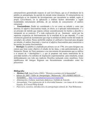 estructuralismo generalizado respecto al cual Lévi-Stauss, que es el introductor de la
palabra en antropología, ha querido de entrada tomar distancias. El estructuralismo en
antropología es un conjunto de investigaciones que encontraría su unidad, según el
propio Lévis-Strauss, en la aplicación a órdenes hechos delimitados y según
modalidades estrictamente definidas, de un método de conocimiento: el análisis
estructural.
- Funcionalismo: Puede ser considerado a la vez como un método y como una
doctrina. El adjetivo funcionalista tiende, en efecto, se a aplicado indistintamente: 1º a
un principio de método que impone colocar sistemáticamente los hechos a describir e
interpretar en su contexto; 2º a toda explicación de un fenómeno social por las
supuestas exigencias de funcionamiento de la totalidad de la que depende; 3º a una
orientación general de razonamiento que erige la utilidad en último resorte del estado de
sociedad o de cultura. Parece preferible emplear el calificativo funcional para designar
un método, el análisis funcional, y reservar el adjetivo funcionalista para caracterizar a
las teorías, las teorías funcionalistas.
- Ideología: La palabra es empleada por primera vez en 1796, sirve para designar una
ciencia que tiene como objetivo el estudio de las ideas, y más particularmente, de su
formación. Destut de Tracy pertenece a ese movimiento de pensamiento que se califica
a sí mismo de <<ideologistas>>, y que al proponer una teoría materialista de la
actividad mental y los métodos de inspiración experimentalista para estudiarla, rompe
deliberadamente con toda una tradición filosófica rechazado como metafísica. Estos
republicanos del Antiguo Régimen son frecuentemente considerados como los
precursores
Bibliografía:
- v Martínez Coll, Juan Carlos (2001): "Historia económica de la humanidad"
- g g
http://www.eumed.net/cursecon/1/index.htm
g
febrero g de g 2003 g / g Taller g de g Antropología g “Malinowsky” g IES g ANDRES g BELLO
TENERIFE
- g Alimentación y Cultura, materiales didácticos Cabildo de Tenerife-.
- Antropología, Una exploración de la diversidad humana con temas de la cultura
hispana, de Conrad Philip Kottak.
- g Para raros, nosotros, introducción a la antropología cultural, de: Paul Bohannan.
 