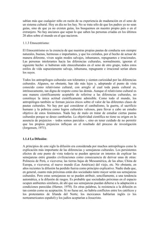 sabían más que cualquier niño en razón de su experiencia de maduración en el seno de
un sistema cultural. Hoy en día no los hay. No se trata sólo de que los padres ya no sean
guías, sino de que ya no existen guías, los busquemos en nuestro propio país o en el
extranjero. No hay ancianos que sepan lo que saben las personas criadas en los últimos
20 años sobre el mundo en el que nacieron.
1.1.3 Etnocentrismo:
El Etnocentrismo es la creencia de que nuestras propias pautas de conducta son siempre
naturales, buenas, hermosas e importantes, y que los extraños, por el hecho de actuar de
manera diferente, viven según modos salvajes, inhumanos, repugnantes e irracionales.
Las personas intolerantes hacia las diferencias culturales, normalmente, ignoran el
siguiente hecho: si hubieran sido etnoculturados en el seno de otro grupo, todos estos
estilos de vida supuestamente salvaje, inhumana, repugnante e irracional serían ahora
los suyos.
Todos los antropólogos culturales son tolerantes y sienten curiosidad por las diferencias
culturales. Algunos, no obstante, han ido más lejos y, adoptando el punto de vista
conocido como relativismo cultural, con arreglo al cual toda pauta cultural es,
intrínsecamente, tan digna de respeto como las demás. Aunque el relativismo cultural es
una manera científicamente aceptable de referirse a las diferencias culturales, no
constituye la única actitud científicamente admisible. Como todo el mundo, los
antropólogos también se forman juicios éticos sobre el valor de las diferentes clases de
pautas culturales. No hay por qué considerar el canibalismo, la guerra, el sacrificio
humano y la pobreza como logros culturales valiosos, para llevar a cabo un estudio
objetivo de estos fenómenos. Nada hay de malo en tratar de estudiar ciertas pautas
culturales porque se desee cambiarlas. La objetividad científica no tiene su origen en la
ausencia de prejuicios – todos somos parciales -, sino en tener cuidado de no permitir
que los propios prejuicios influyan en el resultado del proceso de investigación
(Jorgensen, 1971).
1.1.4 La Difusión:
A principios de este siglo la difusión era considerada por muchos antropólogos como la
explicación más importante de las diferencias y semejanzas culturales. Los persistentes
efectos de este punto de vista todavía se pueden apreciar en intentos de explicar las
semejanzas entre grandes civilizaciones como consecuencia de derivar unas de otras:
Polinesia de Perú, o viceversa; las tierras bajas de Mesoamérica, de las altas; China de
Europa, o viceversa; el nuevo mundo (Las Américas) del viejo, etc. No obstante, en
años recientes la difusión ha perdido fuerza como principio explicativo. Nadie duda que,
en general, cuanto más próximas están dos sociedades tanto mayor serán sus semejanzas
culturales. Pero estas semejanzas no se pueden atribuir, sencillamente, a una tendencia
automática, a la difusión de rasgos. Es probable que sociedades próximas en el espacio
ocupen ambientes similares, de ahí que sus semejanzas puedan deberse a la adaptación a
condiciones parecidas (Harner, 1970). En otras palabras, la resistencia a la difusión es
tan común como su aceptación. Si no fuese así, no habría conflictos entre los católicos y
los protestantes de Irlanda del Norte; los mexicanos hablarían inglés (o los
norteamericanos español) y los judíos aceptarían a Jesucristo.
 