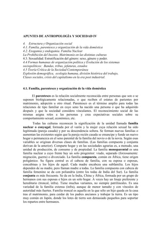 APUNTES DE ANTROPOLOGÍA Y SOCIEDAD IV
4. Estructura y Organización social
4.1. Familia, parentesco y organización de la vida doméstica
4.2. Exogamia y endogamia. Familia Nuclear
La Prohibición del Incesto. Matrimonio en las distintas culturas
4.3. Sexualidad. Estratifícación del género: sexo, género y poder.
4.4 Formas humanas de organización política y Evolución de los sistemas
sociopolíticos: Bandas, tribus, jefaturas, estados
4.5 Teoría Crítica de la Sociedad Contemporánea
Explosión demográfica, ecología humana, división histórica del trabajo,
Clases sociales, crisis del capitalismo en la era post industrial.
4.1. Familia, parentesco y organización de la vida doméstica
El parentesco es la relación socialmente reconocida entre personas que son o se
suponen biológicamente relacionadas, o que reciben el estatus de parientes por
matrimonio, adopción u otro ritual. Parentesco es el término amplio para todas las
relaciones de tipo familiar en cuyo seno ha nacido una persona o que ha adquirido
después y que la sociedad considera vinculantes. El reconocimiento social de las
mismas asigna roles a las personas y crea expectativas sociales sobre su
comportamiento sexual, económico, etc.
Todas las culturas reconocen la significación de la unidad llamada familia
nuclear o conyugal, formada por el varón y la mujer cuya relación sexual ha sido
legitimada (pareja casada) y por su descendencia soltera. Se forman nuevas familias o
aumentan las existentes según que la pareja recién casada se emancipe y funde un nuevo
hogar o permanezca en el seno parental de la familia del novio o de la novia. Según esas
variables se originan diversas clases de familias. (Las familias compuesta y conjunta
derivan de la anterior). Comparte hogar y en las sociedades agrarias es, a menudo, una
unidad de producción, de consumo y de propiedad. La familia monoparental es una
familia nuclear a cuyo frente hay un solo progenitor: viudo, separado (forzosamente:
migración, guerra) o divorciado. La familia compuesta, común en África, tiene origen
poligámico. Su figura central es el cabeza de familia, con su esposa o esposas,
concubinas y los hijos de aquél. Cada madre encabeza una subfamilia. Los hijos
dependen de su madre, pero llaman madre a todas. La familia compuesta con cabeza de
familia femenino se da con poliandria (entre los todas de India del Sur). La familia
conjunta es más frecuente. Se da en la India, China y África, formada por un grupo de
hermanos con sus esposas e hijos en un solo hogar. A veces hay un linaje preferente y
hereditario (troncal, infra). Tiene muchas variantes, no siempre patrilineales. Es una
variedad de la familia extensa (infra), aunque de menor tamaño y con vínculos de
autoridad más fuertes. Familia troncal es aquella en la que sólo un hijo queda en la casa
tras el matrimonio, para cuidar de los padres ancianos y trabajar la tierra. Es un tipo
muy común en Japón, donde los lotes de tierra son demasiado pequeños para soportar
los repartos entre hermanos.
 