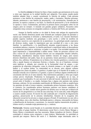 La familia extensa la forman los hijos e hijas casados que permanecen en la casa
u otros que ingresan en la unidad familiar por adopción. Una pareja casada puede
también adoptar hijos y asumir socialmente la función de padres. Cada persona
pertenece a una familia de orientación: madre, padre y hermanos. Muchas personas,
además, pertenecen a una familia de procreación, o de reorientación, formada por la
persona, su esposa o esposas y sus hijos. La familia de procreación y la de orientación
se oponen a veces. Comúnmente, prevalece la primera (lazos conyugales sobre los de
sangre), pero no siempre. A menudo son grandes grupos solidarios, frecuentes entre
emigrantes (muy comunes en emigrados asiáticos a América del Norte, por ejemplo).
Aunque la familia nuclear es sin duda la forma más antigua de organización
social, una familia doméstica puede estar formada por cualquier grupo de parientes y
esposas que compartan el alimento y, habitualmente, el techo. Los vínculos familiares
pueden seguirse mediante una genealogía o serie escrita o verbal de nombres de
individuos sucesivos con expresión de su parentesco. La genealogía puede expresarse
de diversos modos, según la importancia que una sociedad dé a una u otra rama
familiar. La patrifiliación y la matrifiliación atienden respectivamente a las líneas
ascendente paterna y materna. La familia patrilineal o matrilineal indica al descendiente
si su antecesor principal es, asimismo, su padre o su madre. Una sociedad cognática da
igual importancia y responsabilidad a ambas ramas. Todas las personas conexas con
otra a través de una sucesión genética directa son sus antepasados lineales (abuelos,
bisabuelos, tatarabuelos). Quienes tienen también vínculos de sangre, pero menos
directos (familiares del padre, hijos de un pariente), tienen parentesco consanguíneo:
primos, tíos, sobrinos. El parentesco no se limita a los vínculos genéticos y conexos con
ellos y puede basarse en relaciones ficticias o rituales. Así, en el bautismo cristiano
entre padrinos y ahijado, por creación de la hermandad ritual de sangre, o por
aceptación de relaciones desiguales, como la clientela romana o, en Japón, el oyako
kankei y el oyabun kobun. La maternidad no se discute, pero algunas culturas
distinguen tres clases de padres: el genético, el padre (que es el marido de la madre y a
menudo coincide con el anterior) y el genitor, a quien se atribuye alguna contribución al
crecimiento del feto en el seno materno. Hay matrimonios pactados y otros que exigen
cortejo previo ritualizado. Predomina la monogamia. La poliginia no es rara, al
contrario que la poliandria. Es casi universal el tabú del incesto: abstención de relación
sexual entre el hombre y su madre, hermana hija o alguna otra pariente más (prima
hermana, sobrina). En las sociedades matrilineales de Melanesia el tabú se amplía hasta
los parientes de todo el tronco materno, considerados primos hermanos maternos. (Por
el contrario, los considerados primos hermanos paternos son buenos candidatos al
matrimonio). En Bali, cuando nacen gemelos de distinto sexo se tiene por evidencia de
incesto de los progenitores si se trata de una casta baja. En la casta alta, están obligados
a casarse cuando crezcan. El incesto ha sido explicado por: evitación de degeneración
genética, preservación de la armonía intrafamiliar, fomento de la exogamia útil,
educación sexual de los jóvenes u origen psíquico (Freud). El matrimonio no une sólo a
dos individuos, sino a dos familias, facilitando pactos y alianzas, intercambio de bienes
y planificación de herencias y sucesiones. La sucesión implica transmisión de poder y
estatus social y a menudo exige parentesco (p. e., realeza).
Patriarcado. Sistema social basado en la autoridad absoluta del padre o de un varón
mayor sobre el grupo familiar. El darwinismo social llevó a Lewis Henry Morgan y
Henry Maine a considerarlo una fase necesaria. Maine (estudioso de Grecia y Roma)
contempló el sistema como originario y cuasi tiránico. Matriarcado. La autoridad es
ejercida por mujeres. Deriva del suizo J. J. Bachofen: etapa intermedia entre la
 