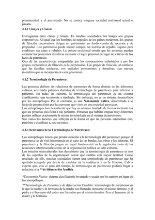 promiscuidad y el patriarcado. No se conoce ninguna sociedad matriarcal actual o
pasada.
4.1.1 Linajes y Clanes:
Distingamos entre clanes y linajes. En muchas sociedades, los linajes son grupos
corporativos. Al igual que los hombres de negocios de los países modernos, los grupos
de filiación corporativos dirigen un patrimonio, un fondo común de recursos y de
propiedad. Este patrimonio puede incluir campos, un sistema de regadío, lugares para
establecer sus casas y rebaños. La cultura occidental enseña que las personas pueden
alcanzar las posiciones directivas mediante el logro personal en lugar de a través de los
lazos de parentesco.
Otra de las características compartidas por las corporaciones industriales y por los
grupos corporativos de filiación es la perpetuidad. Los grupos de filiación, al contrario
que las familias nucleares, son unidades permanentes y duraderas, con nuevos
miembros que se incorporan en cada generación.
4.1.2 Terminología de Parentesco:
Las personas definen las relaciones de parentesco de forma distinta en las diferentes
culturas, utilizando patrones distintos de terminología de parentesco para referirse a
parientes. En todas las culturas, la terminología del parentesco es un sistema
clasificatorio, una taxonomía o tipología. Sin embargo, no es un sistema desarrollado
por los antropólogos. Por el contrario, es una *taxonomía nativa, desarrollada a lo
largo de generaciones por las personas que viven en una sociedad particular.
Los antropólogos han descubierto que hay un número limitado de formas mediante las
que las personas clasifican a sus parientes. Personas que hablan lenguas muy diferentes
pueden utilizar exactamente la misma terminología en el sistema de parentesco.
Son varios los factores que influyen en la forma en que las personas interactúan con,
perciben y clasifican a, sus parientes.
4.1.3 Relevancia de la Terminología de Parentesco:
Los antropólogos tienen que prestar atención a la terminología del parentesco porque el
parentesco es de vital importancia en el caso de las bandas, las tribus y las jefaturas. El
parentesco y la filiación juegan un papel fundamental en la regulación tanto de las
relaciones interpersonales como de la organización política de tales culturas.
Los estudios transculturales han descubierto que la terminología de parentesco es uno
de los aspectos de la organización social que cambia con mayor lentitud. Como
resultado de ello, muchas sociedades tienen una terminología de parentesco que ha
quedado rezagada por detrás de cambios en la residencia y en la filiación. Cabría
esperar que, con el paso del tiempo, la terminología de parentesco pudiera llegar a
reducirse a la **de bifurcación fundida.
*Taxonomía Nativa: sistema clasificatorio inventado y usado por los nativos en lugar de
los antropólogos.
**Terminología de Parentesco de Bifurcación Fundida: terminología de parentesco en
la que la madre y la hermana de la madre son llamadas mediante el mismo término, y el
padre y el hermano del padre son llamados por el mismo término. Pero el hermano de la
madre y la hermana
 