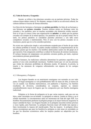 4.2. Tabú de Incesto y Exogamia:
Incesto: se refiere a las relaciones sexuales con un pariente próximo. Todas las
culturas tienen tabúes contra él. No obstante, aunque el tabú es un universal cultural, las
culturas definen el incesto de formas diferentes.
Los hijos de dos hermanos o hermanas son primos paralelos; los hijos de un hermano y
una hermana son primos cruzados. Nuestro término primo no distingue entre los
cruzados y los paralelos, pero en muchas sociedades esta distinción resulta esencial.
Esto es lo que se conoce como una organización en mitades: se señala que los primos
cruzados son siempre de la mitad opuesta y los paralelos son de tu propia mitad. Por lo
tanto, los primos paralelos se consideran parientes próximos y son tabú como
compañeros sexuales o matrimoniales. Pero el sexo con los primos cruzados no es
incestuoso, puesto que no se les considera parientes.
No existe una explicación simple o universalmente aceptada para el hecho de que todas
las culturas prohiban el incesto. Se podría estudiar mediante el comportamientos de los
primates, puesto que los machos o las hembras adolescentes suelen irse del grupo en el
que nacieron. Esta emigración contribuye a reducir la frecuencia de uniones incestuosas.
El rechazo humano de emparejarse con parientes cercanos podría, por tanto, expresar
una tendencia primate generalizada.
Entre los humanos, las tradiciones culturales determinan los parientes específicos con
quienes el sexo está considerado incestuoso. También tienen que ver con las personas
que violan las relaciones prohibidas de diferentes modos. El destierro, la prisión, la
muerte y las amenazas de venganza sobrenaturales son algunos de los castigos
impuestos.
4.2.1 Monogamia y Poligamia
Los hogares basados en un matrimonio monógamo son normales en casi todo
partes. El hogar monógamo se verá probablemente falto de mano de obra, al menos de
vez en cuando. Las familias matricéntricas, con padrastros o hijastros,y las familias
resultantes de divorcios, consideradoas en conjunto, suponen su número
considerablemente mayor de hogares que los compuestos por una familia monógama
tradicional.
Poliginia es la forma de poligamia en la que varias mujeres, cada una con sus
hijos, están vinculadas con un hombre .La poliginia es todavía común en África y en el
mundo musulmán. La encontraremos entre los mormomes de Utah del siglo XIX. Los
hombres frecuentemente prefieren la poliginia porque es la mejor forma de asegurarse la
mayor cantidad de hijos. Los hogares basados en la poliginia necesitan normas precisas
a veces rígidas, para funcionar. La poliginia funciona mejor allí donde más esposas e
hijos incrementan la riqueza del marido-padre. Para las mujeres la poliginia ofrece
menos recompensas que para los hombres.La poliginia es más tenaz en sociedades en
las que los derechos económicos sobre las mujeres pueden ser adquiridos por los
hombres.
 