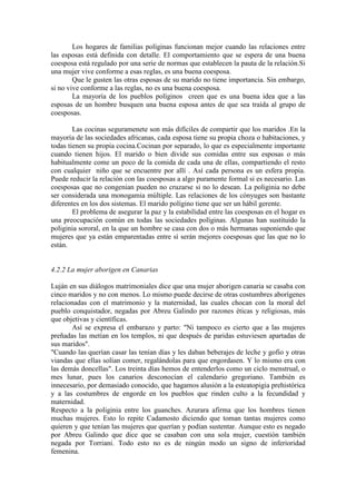 Los hogares de familias políginas funcionan mejor cuando las relaciones entre
las esposas está definida con detalle. El comportamiento que se espera de una buena
coesposa está regulado por una serie de normas que establecen la pauta de la relación.Si
una mujer vive conforme a esas reglas, es una buena coesposa.
Que le gusten las otras esposas de su marido no tiene importancia. Sin embargo,
si no vive conforme a las reglas, no es una buena coesposa.
La mayoría de los pueblos políginos creen que es una buena idea que a las
esposas de un hombre busquen una buena esposa antes de que sea traída al grupo de
coesposas.
Las cocinas seguramenete son más difíciles de compartir que los maridos .En la
mayoría de las sociedades africanas, cada esposa tiene su propia choza o habitaciones, y
todas tienen su propia cocina.Cocinan por separado, lo que es especialmente importante
cuando tienen hijos. El marido o bien divide sus comidas entre sus esposas o más
habitualmente come un poco de la comida de cada una de ellas, compartiendo el resto
con cualquier niño que se encuentre por allí . Así cada persona es un esfera propia.
Puede reducir la relación con las coesposas a algo puramente formal si es necesario. Las
coesposas que no congenian pueden no cruzarse si no lo desean. La poliginia no debe
ser considerada una monogamia múltiple. Las relaciones de los cónyuges son bastante
diferentes en los dos sistemas. El marido polígino tiene que ser un hábil gerente.
El problema de asegurar la paz y la estabilidad entre las coesposas en el hogar es
una preocupación común en todas las sociedades políginas. Algunas han sustituido la
poliginia sororal, en la que un hombre se casa con dos o más hermanas suponiendo que
mujeres que ya están emparentadas entre sí serán mejores coesposas que las que no lo
están.
4.2.2 La mujer aborigen en Canarias
Luján en sus diálogos matrimoniales dice que una mujer aborigen canaria se casaba con
cinco maridos y no con menos. Lo mismo puede decirse de otras costumbres aborígenes
relacionadas con el matrimonio y la maternidad, las cuales chocan con la moral del
pueblo conquistador, negadas por Abreu Galindo por razones éticas y religiosas, más
que objetivas y científicas.
Así se expresa el embarazo y parto: "Ni tampoco es cierto que a las mujeres
preñadas las metían en los templos, ni que después de paridas estuviesen apartadas de
sus maridos".
"Cuando las querían casar las tenían días y les daban beberajes de leche y gofio y otras
viandas que ellas solían comer, regalándolas para que engordasen. Y lo mismo era con
las demás doncellas". Los treinta días hemos de entenderlos como un ciclo menstrual, o
mes lunar, pues los canarios desconocían el calendario gregoriano. También es
innecesario, por demasiado conocido, que hagamos alusión a la esteatopigia prehistórica
y a las costumbres de engorde en los pueblos que rinden culto a la fecundidad y
maternidad.
Respecto a la poliginia entre los guanches. Azurara afirma que los hombres tienen
muchas mujeres. Esto lo repite Cadamosto diciendo que toman tantas mujeres como
quieren y que tenían las mujeres que querían y podían sustentar. Aunque esto es negado
por Abreu Galindo que dice que se casaban con una sola mujer, cuestión también
negada por Torriani. Todo esto no es de ningún modo un signo de inferioridad
femenina.
 