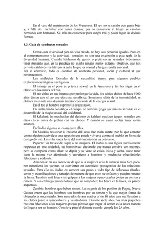 En el caso del matrimonio de los Menceyes. El rey no se casaba con gente baja
y, a falta de no haber con quien casarse, por no ensuciarse el linaje, se casaban
hermanos con hermanas. Su afín era conservar pura sangre real y poder legar las divinas
fuerzas.
4.3. Guía de conductas sexuales
Demasiada diversidad para un solo molde, no hay dos personas iguales. Pues en
el comportamiento y la actividad sexuales no son una excepción a esta regla de la
diversidad humana. Cuando hablemos de gustos o preferencias sexuales deberíamos
tener presente que, en la práctica no existe ningún punto externo, objetivo, que nos
permita establecer la diferencia entre lo que es normal y lo que resulta anormal.
Por el contrario, todo es cuestión de contexto personal, social y cultural al que
pertenecemos.
Las múltiples fórmulas de la sexualidad tienen para algunos pueblos
explicaciones mágicas o religiosas.
El tatuaje en el pene es práctica sexual en la Amazona y las hormigas en el
clítoris en los mares del Sur.
El tao chino en sus intentos por prolongar la vida, los sabios chinos de hace 5000
años dieron con el tao una doctrina metafísica. Semejante elixir de la inmortalidad, se
elabora mediante una alquimia interior conciente de la energía sexual.
En el tao el hombre suprime la eyaculación.
En tantra hindú constituye el cuerpo de doctrina, yoga que más ha influido en el
desarrollo de la magia sexual del occidental.
El kalahari: las muchachas del desierto de kalahari realizan juegos sexuales con
otras chicas antes de probar con los chicos. Y cuando se casan suelen tener varias
amantes.
En Sudán algunas se casan entre ellas.
En Malasia resistirse al reclamo del sexo trae mala suerte, por lo que cometer
contra alguien equivale a una agresión que puede volverse contra el pueblo en forma de
castigo divino. Las relaciones fuera del matrimonio son un préstamo.
Papeete: un travestido suple a las mujeres. El mahu es una figura normalmente
respetada en esta sociedad, un homosexual declarado que nunca convive con mujeres,
pero se comporta como ellas: se depila y se viste de chica, baila y canta, suele tener
hasta la misma voz afeminada y entretiene a hombres y muchacha ofreciéndoles
felaciones y sodomía.
Amazonia: en sus creencias de que a la mujer el sexo le interesa mas bien poco,
por naturaleza los varones se convierten en auténticos protagonista de las relaciones
sexuales. Para ello no dudan en someter sus penes a todo tipo de dolorosos rituales,
cortes y escarificaciones y tatuajes de manera de que estos se enfaden y puedan rematar
la faena. También está bien visto golpear a las mujeres o provocarles cortes en piernas y
cabeza. Y sin embargo, nunca toleran que su compañero las besen en la boca, les parece
asqueroso.
Zambia: hombres que beben semen. La mayoría de los pueblos de Papua, Nueva
Guinea creen que los hombres son hombres por su semen y la que mejor forma de
obtenerlo es succionarlo. Son separados de sus madres a los 10 años para ser llevados a
los clubes junto a quinceañeros y veinteañeros. Durante siete años, los más pequeños
realizan felaciones a los mayores porque piensan que tragar el semen es la única manera
de llegar a ser un hombre. Concluye para el donante cuando cumple los 25 años.
 