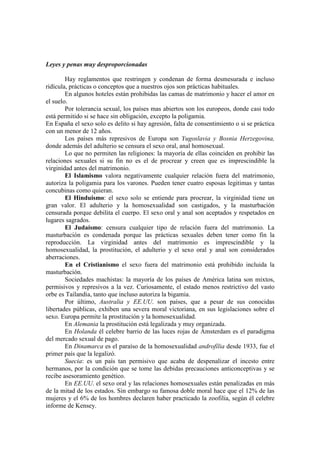 Leyes y penas muy desproporcionadas
Hay reglamentos que restringen y condenan de forma desmesurada e incluso
ridícula, prácticas o conceptos que a nuestros ojos son prácticas habituales.
En algunos hoteles están prohibidas las camas de matrimonio y hacer el amor en
el suelo.
Por tolerancia sexual, los países mas abiertos son los europeos, donde casi todo
está permitido si se hace sin obligación, excepto la poligamia.
En España el sexo solo es delito si hay agresión, falta de consentimiento o si se práctica
con un menor de 12 años.
Los países más represivos de Europa son Yugoslavia y Bosnia Herzegovina,
donde además del adulterio se censura el sexo oral, anal homosexual.
Lo que no permiten las religiones: la mayoría de ellas coinciden en prohibir las
relaciones sexuales si su fin no es el de procrear y creen que es imprescindible la
virginidad antes del matrimonio.
El Islamismo valora negativamente cualquier relación fuera del matrimonio,
autoriza la poligamia para los varones. Pueden tener cuatro esposas legitimas y tantas
concubinas como quieran.
El Hinduismo: el sexo solo se entiende para procrear, la virginidad tiene un
gran valor. El adulterio y la homosexualidad son castigados, y la masturbación
censurada porque debilita el cuerpo. El sexo oral y anal son aceptados y respetados en
lugares sagrados.
El Judaísmo: censura cualquier tipo de relación fuera del matrimonio. La
masturbación es condenada porque las prácticas sexuales deben tener como fin la
reproducción. La virginidad antes del matrimonio es imprescindible y la
homosexualidad, la prostitución, el adulterio y el sexo oral y anal son considerados
aberraciones.
En el Cristianismo el sexo fuera del matrimonio está prohibido incluida la
masturbación.
Sociedades machistas: la mayoría de los países de América latina son mixtos,
permisivos y represivos a la vez. Curiosamente, el estado menos restrictivo del vasto
orbe es Tailandia, tanto que incluso autoriza la bigamia.
Por último, Australia y EE.UU. son países, que a pesar de sus conocidas
libertades públicas, exhiben una severa moral victoriana, en sus legislaciones sobre el
sexo. Europa permite la prostitución y la homosexualidad.
En Alemania la prostitución está legalizada y muy organizada.
En Holanda él celebre barrio de las luces rojas de Ámsterdam es el paradigma
del mercado sexual de pago.
En Dinamarca es el paraíso de la homosexualidad androfília desde 1933, fue el
primer país que la legalizó.
Suecia: es un país tan permisivo que acaba de despenalizar el incesto entre
hermanos, por la condición que se tome las debidas precauciones anticonceptivas y se
recibe asesoramiento genético.
En EE.UU. el sexo oral y las relaciones homosexuales están penalizadas en más
de la mitad de los estados. Sin embargo su famosa doble moral hace que el 12% de las
mujeres y el 6% de los hombres declaren haber practicado la zoofilia, según él celebre
informe de Kensey.
 