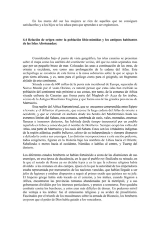 En los mares del sur las mujeres se ríen de aquellos que no consiguen
satisfacerlas y a los hijos se los educa para que aprendan a ser orgásmicos.
4.4 Relación de origen entre la población libio-númidas y los antiguos habitantes
de las Islas Afortunadas:
Consideradas bajo el punto de vista geográfico, las islas canarias se presentan
sobre el mapa como los satélites del continente vecino, del que no están separados mas
que por un pequeño brazo de mar. Colocadas las unas a continuación de las otras, de
oriente a occidente, son como una prolongación de la cadena del Atlas. Este
archipiélago se encadena de esta forma a la masa submarina sobre la que se apoya la
gran tierra africana, y es, tanto para el geólogo como para el geógrafo, un fragmento
aislado de este continente.
Situada a mas de 600 millas de la punta más meridional de Europa, separadas de
Nuevo Mundo por el vasto Océano, es natural pensar que estas islas han recibido su
población del continente más próximo a sus costas, por tanto, de la comarca de Africa
situada enfrente de Canarias que forma parte del Moghreb el- Acza de los árabes,
vecino de la Antigua Mauritania Tingitana y que forma una de las grandes provincias de
Marruecos.
Esta región del Africa Septentrional, que se encuentra comprendida entre Egipto
a levante y el Atlántico al poniente, que recorre la larga cadena del Atlas de oriente a
occidente, y que se extiende en anchura desde los bordes del Mediterráneo hasta los
extremos limites del Sahara, esta comarca, sembrada de oasis, vales, montañas, extensas
llanuras e inmensos desiertos, fue habitada desde tiempo inmemorial por un pueblo
repartido en tribus y conocido por el nombre de Beréberes. Siempre ocupó los valles del
Atlas, una parte de Marruecos y los oasis del Sahara. Estos son los verdaderos indígenas
de la región atlántica; pueblo belicoso, celoso de su independencia y siempre dispuesto
a defenderla contra sus enemigos. Las distintas incorporaciones a esta nación poderosa,
todos congéneres, figuran en la Historia bajo los nombres de Libios hacia el Oriente,
Schellouks o moros hacia el occidente, Númidas o kabilas al centro, y Tuareg del
desierto.
Los diferentes estados bereberes se habían fortalecido a costa de las disensiones de sus
enemigos, en esta época de decadencia, en la que el pueblo rey finalizaba su reinado, en
la que el senado de Roma ya no dictaba leyes y en la que la reforma religiosa había
dividido a los romanos en dos campos, época en la que la autoridad de los emperadores
estaba representada por mercenarios de las naciones vencidas, que habían llegado a ser
jefes de legiones y estaban dispuestos a seguir al primer osado que quisiera ser su jefe.
El Imperio griego había sido tocado en el corazón, y los árabes, cuando llegaron a
Africa, encontraron las provincias romanas abandonadas por la metrópoli, y a sus
gobernantes divididos por los intereses particulares, y prestos a someterse. Pero quedaba
combatir contra los bereberes, y estos eran más difíciles de domar. Un poderoso móvil
dio ventaja a los árabes: fue el entusiasmo religioso y su avidez de proselitismo.
Fascinados por el triunfo de los musulmanes sobre la armada de Bizancio, los bereberes
creyeron que el poder de Dios había guiado a los vencedores.
 