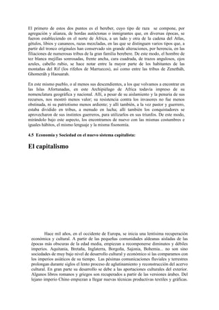 El primero de estos dos puntos es el bereber, cuyo tipo de raza se compone, por
agregación y alianza, de hordas autóctonas o inmigrantes que, en diversas épocas, se
fueron estableciendo en el norte de África, a un lado y otra de la cadena del Atlas,
gétulos, libios y cananeos, razas mezcladas, en las que se distinguen varios tipos que, a
partir del tronco originales han conservado sin grande alteraciones, por herencia, en las
filiaciones de numerosas tribus de la gran familia berebere. De este modo, el hombre de
tez blanca mejillas sonrosadas, frente ancha, cara cuadrada, de trazos angulosos, ojos
azules, cabello rubio, se hace notar entre la mayor parte de los habitantes de las
montañas del Rif (los rifeños de Marruecos), así como entre las tribus de Zenetháh,
Ghomeráh y Haouarah.
En este mismo pueblo, o al menos sus descendientes, a los que volvamos a encontrar en
las Islas Afortunadas, en este Archipiélago de Africa todavía impreso de su
nomenclatura geográfica y nacional. Allí, a pesar de su aislamiento y la penuria de sus
recursos, nos mostró menos valor; su resistencia contra los invasores no fue menos
obstinada, ni su patriotismo menos ardiente; y allí también, a la vez pastor y guerrero,
estaba dividido en tribus, a menudo en lucha; allí también los conquistadores se
aprovecharon de sus instintos guerreros, para utilizarlos en sus triunfos. De este modo,
mirándolo bajo este aspecto, los encontramos de nuevo con las mismas costumbres e
iguales hábitos, el mismo lenguaje y la misma fisonomía.
4.5 i Economía y Sociedad en el nuevo sistema capitalista:
El capitalismo
Hace mil años, en el occidente de Europa, se inicia una lentísima recuperación
económica y cultural. A partir de las pequeñas comunidades aldeanas aisladas de las
épocas más obscuras de la edad media, empiezan a recomponerse diminutos y débiles
imperios. Aquitania, Bretaña, Inglaterra, Borgoña, Sajonia, Bohemia... no son sino
sociedades de muy bajo nivel de desarrollo cultural y económico si las comparamos con
los imperios asiáticos de su tiempo. Las pésimas comunicaciones fluviales y terrestres
prolongan durante siglos el lento proceso de aglutinamiento y reconstrucción del acervo
cultural. En gran parte su desarrollo se debe a las aportaciones culturales del exterior.
Algunos libros romanos y griegos son recuperados a partir de las versiones árabes. Del
lejano imperio Chino empiezan a llegar nuevas técnicas productivas textiles y gráficas.
 