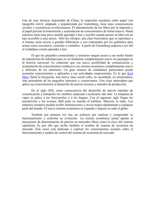 Una de esas técnicas importadas de China, la impresión mecánica sobre papel con
tipografía móvil, adaptada y popularizada por Gutemberg, tiene unas consecuencias
sociales y económicas revolucionarias. El abaratamiento de los libros por la imprenta y
el papel permite la transmisión y acumulación de conocimientos de forma masiva. Hasta
entonces tenía muy poco sentido aprender a leer y escribir cuando poseer un libro era un
lujo accesible a muy pocos. Sólo los clérigos, una clase burocrática que se reproduce a
sí misma, tenía acceso a grandes bibliotecas y son contratados por los gobiernos para
actuar como secretarios, cronistas o contables. A partir de Gutemberg empieza a ser útil
al ciudadano común aprender a leer.
El que los pequeños comerciantes y artesanos tengan acceso a un medio barato
de transmisión de informaciones es un fenómeno completamente nuevo sin parangón en
la historia universal. Es coherente que esa nueva posibilidad de comunicación y
acumulación de conocimientos conduzca a un sistema económico completamente nuevo
y diferente de los anteriores. Un gran número de ciudadanos particulares puede
acumular conocimientos y aplicarlos a sus actividades empresariales. Es lo que Karl
Marx llamó la burguesía, una nueva clase social culta, no sacerdotal, no aristocrática,
sino procedente de los pequeños artesanos y comerciantes. Una clase innovadora que
aplica sus conocimientos al desarrollo de nuevas técnicas y métodos de producción.
En el siglo XIX, como consecuencia del desarrollo de nuevos métodos de
comunicación y transporte los cambios empiezan a acelerarse aún más. La máquina de
vapor se aplica a los ferrocarriles y a los buques. Con el siguiente siglo llegan los
automóviles y los aviones. Bell pone en marcha el teléfono. Marconi, la radio. Los
imperios europeos pueden recibir informaciones y enviar tropas rápidamente a cualquier
parte del mundo. El nuevo sistema económico se expande e impone en todo el globo.
También por primera vez hay un esfuerzo por analizar y comprender su
funcionamiento y controlar su evolución. La ciencia económica actual apunta al
mecanismo de determinación de precios en mercados libres como la clave del sistema
capitalista. Es por ello que recibe también el nombre de sistema de economía de
mercado. Este curso está dedicado a explicar los conocimientos actuales sobre el
funcionamiento y medios de control del sistema de economía de mercado.
 