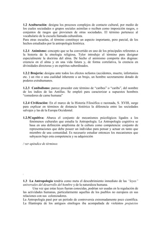 1.2 Aculturación: designa los procesos complejos de contacto cultural, por medio de
los cuales sociedades o grupos sociales asimilan o reciben como imposición rasgos, o
conjuntos de rasgos que provienen de otras sociedades. El término pertenece al
vocabulario de la escuela llamada culturalista.
Para otras escuelas, el término constituye un aspecto importante, pero parcial, de los
hechos estudiados por la antropología histórica.
1.2.1 Animismo: concepto que se ha convertido en uno de los principales referentes a
la historia de la etnología religiosa, Tylor introdujo el término para designar
especialmente la doctrina del alma. De hecho el animismo comporta dos dogmas:
creencia en el alma y en una vida futura y, de forma correlativa, la creencia en
divinidades directoras y en espíritus subordinados.
1.2.2 Brujería: designa ante todos los efectos nefastos (accidentes, muerte, infortunios
etc. ) un rito o una cualidad inherente a un brujo, un hombre secretamente dotado de
poderes extrahumanos.
1.2.3 Canibalismo: parece proceder este término de “caribes” o “caribs”, del nombre
de los indios de las Antillas. Se empleó para caracterizar a supuestos hombres
“comedores de carne humana”
1.2.4 Civilización: En el marco de la Historia Filosófica o razonada, S. XVIII, surge
para explicar en términos de distancia histórica la diferencia entre las sociedades
salvajes y las de la Europa Occidental.
1.2.5Cognitiva: Abarca el conjunto de mecanismos psicológicos ligados a los
fenómenos culturales que estudia la Antropología. La Antropología cognitiva se
basa en una definición amplísima de la cultura como competencia: conjunto de
representaciones que debe poseer un individuo para pensar y actuar en tanto que
miembro de una comunidad. Es necesario estudiar entonces los mecanismos que
subyacen bajo esta competencia y su adquisición
/ ver apéndice de términos
.
1.3 La Antropología tendría como meta el descubrimiento inmediato de las “leyes”
universales del desarrollo del hombre y de la naturaleza humana.
Una vez que estas leyes fueran conocidas, podrían ser usadas en la regulación de
las actividades humanas, particularmente aquellas de los pueblos no europeos en sus
relaciones con sus colonizadores.
La Antropología pasó por un período de controversia extremadamente poco científica.
La filantropía de los antiguos etnólogos iba acompañada de violentos prejuicios
 