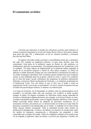El comunismo soviético
Conviene que utilicemos el nombre de comunismo soviético para referirnos al
sistema económico dominante en el este de Europa, Rusia, China y otros países durante
gran parte del siglo XX y diferenciarlo así de los sistemas socialista y comunista
previstos por Karl Marx.
El imperio ruso había estado creciendo y consolidándose hasta que, a principios
del siglo XX, ocupaba un amplísimo territorio, en gran parte desierto, muy mal
comunicado. Gran parte de la población seguía en formas de vida neolíticas, en
poblamientos agrícolas incomunicados. Una pequeña proporción de la población vivía
en ciudades. Los bajos índices de alfabetización de la población habían impedido el
triunfo de la revolución burguesa y liberal de otros países europeos. La forma de
gobierno se había destacado siempre por una extraordinaria concentración de poder en
un estado monárquico absolutista. Pero la primera guerra mundial hizo que la dinastía
zarista, ya muy debilitada antes de la guerra, entrara en crisis y cayera. Los conflictos
por la toma del poder vacante enfrentaron dos programas de gobierno radicalmente
diferentes, el proyecto liberal encabezado por Kerensky, y el estatalista encabezado por
el bolchevique Lenin. Fue este último el que se hizo con el poder e inicia un
experimento social a una escala sin precedentes. Un nuevo sistema económico del que
no había más que bosquejos teóricos, se impone a un inmenso país.
A lo largo de la historia de la humanidad, el conflicto entre los administradores de la
sociedad y el individuo había sido una constante. Ese conflicto se había resuelto
siempre en tablas. En algunas sociedades los individuos tenían mucha capacidad de
iniciativa y libertad para adoptar decisiones, por ejemplo, en la Grecia Clásica; en otras,
el estado concentraba mucho poder, como en algunas dinastías faraónicas. Pero siempre
habían coexistido ambas formas de adopción de decisiones económicas. En el
comunismo soviético, por primera vez, se intenta montar un sistema en el que todas las
decisiones económicas sean planificadas por el estado. A mediados de los años treinta
Stalin anuncia haberlo conseguido. Toda la propiedad privada sobre medios de
producción ha desaparecido. La tierra y las fábricas, el comercio, la construcción, todos
los medios de transporte, comunicación e información son propiedad y están
controlados por el aparato del estado. Todos los ciudadanos trabajan en los puestos que
les ha asignado el gobierno; todos los bienes y servicios que adquieren o reciben son
 
