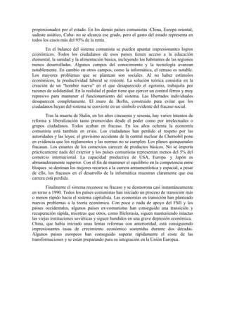 proporcionados por el estado. En los demás países comunistas -China, Europa oriental,
sudeste asiático, Cuba- no se alcanza ese grado, pero el gasto del estado representa en
todos los casos más del 95% de la renta.
En el balance del sistema comunista se pueden apuntar impresionantes logros
económicos. Todos los ciudadanos de esos países tienen acceso a la educación
elemental, la sanidad y la alimentación básica, incluyendo los habitantes de las regiones
menos desarrolladas. Algunos campos del conocimiento y la tecnología avanzan
notablemente. En cambio en otros campos, como la informática, el retraso es notable.
Los mayores problemas que se plantean son sociales. Al no haber estímulos
económicos, la productividad laboral se resiente. La solución teórica consistía en la
creación de un "hombre nuevo" en el que desaparecido el egoísmo, trabajaría por
razones de solidaridad. En la realidad el poder tiene que ejercer un control férreo y muy
represivo para mantener el funcionamiento del sistema. Las libertades individuales
desaparecen completamente. El muro de Berlín, construido para evitar que los
ciudadanos huyan del sistema se convierte en un símbolo evidente del fracaso social.
Tras la muerte de Stalin, en los años cincuenta y sesenta, hay varios intentos de
reforma y liberalización tanto promovidos desde el poder como por intelectuales o
grupos ciudadanos. Todos acaban en fracaso. En los años ochenta la economía
comunista está también en crisis. Los ciudadanos han perdido el respeto por las
autoridades y las leyes; el gravísimo accidente de la central nuclear de Chernobil pone
en evidencia que los reglamentos y las normas no se cumplen. Los planes quinquenales
fracasan. Los estantes de los comercios carecen de productos básicos. No se importa
prácticamente nada del exterior y los países comunistas representan menos del 5% del
comercio internacional. La capacidad productiva de USA, Europa y Japón es
abrumadoramente superior. Con el fin de mantener el equilibrio en la competencia entre
bloques se destinan los mejores recursos a la carrera armamentística y espacial, a pesar
de ello, los fracasos en el desarrollo de la informática muestran claramente que esa
carrera está perdida.
Finalmente el sistema reconoce su fracaso y se desmorona casi instantáneamente
en torno a 1990. Todos los países comunistas han iniciado un proceso de transición más
o menos rápido hacia el sistema capitalista. Las economías en transición han planteado
nuevos problemas a la teoría económica. Con poco o nada de apoyo del FMI y los
países occidentales, algunos países ex-comunistas han conseguido una transición y
recuperación rápida, mientras que otros, como Bielorusia, siguen manteniendo intactas
las viejas instituciones soviéticas y siguen hundidos en una grave depresión económica.
China, que había iniciado unas lentas reformas con anterioridad, está consiguiendo
impresionantes tasas de crecimiento económico sostenidas durante dos décadas.
Algunos países europeos han conseguido superar rápidamente el coste de las
transformaciones y se están preparando para su integración en la Unión Europea.
 