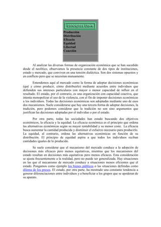 Producción
Distribución
Eficacia
Equidad
Libertad
Coacción
Al analizar las diversas formas de organización económica que se han sucedido
desde el neolítico, observamos la presencia constante de dos tipos de instituciones,
estado y mercado, que conviven en una tensión dialéctica. Son dos sistemas opuestos y
en conflicto pero que se necesitan mutuamente.
Entendemos aquí al mercado como la forma de adoptar decisiones económicas
(qué y cómo producir, cómo distribuirlo) mediante acuerdos entre individuos que
defienden sus intereses particulares con mayor o menor capacidad de influir en el
resultado. El estado, por el contrario, es una organización con capacidad coactiva, que
intenta monopolizar el uso de la violencia, con el fin de imponer decisiones económicas
a los individuos. Todas las decisiones económicas son adoptadas mediante uno de esos
dos mecanismos. Suele considerarse que hay una tercera forma de adoptar decisiones, la
tradición, pero podemos considerar que la tradición no son sino argumentos que
justifican las decisiones adoptadas por el individuo o por el estado.
Por otra parte, todas las sociedades han estado buscando dos objetivos
económicos, la eficacia y la equidad. La eficacia económica es el principio que ordena
las alternativas económicas según su mayor rentabilidad y su menor coste. La eficacia
busca aumentar la cantidad producida y disminuir el esfuerzo necesario para producirlo.
La equidad, al contrario, ordena las alternativas económicas en función de su
distribución. El principio de equidad aspira a que todos los individuos reciban
cantidades iguales de lo producido.
Se suele considerar que el mecanismo del mercado conduce a la adopción de
decisiones más eficaces pero menos equitativas, mientras que los mecanismos del
estado resultan en decisiones más equitativas pero menos eficaces. Esta consideración
se ajusta frecuentemente a la realidad, pero no puede ser generalizada. Hay situaciones
en las que el mecanismo de mercado conduce a situaciones menos eficientes que el
estado. Pongamos como ejemplo los bienes públicos o las situaciones definidas como
dilema de los presos. El estado, por otra parte, ha mostrado una constante tendencia a
generar diferenciaciones entre individuos y a beneficiar a los grupos que se apoderan de
su aparato.
 