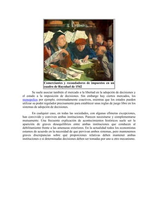 Comerciantes y recaudadores de impuestos en un
cuadro de Ruysdael de 1542
Se suele asociar también el mercado a la libertad en la adopción de decisiones y
el estado a la imposición de decisiones. Sin embargo hay ciertos mercados, los
monopolios por ejemplo, extremadamente coactivos, mientras que los estados pueden
utilizar su poder regulador precisamente para establecer unas reglas de juego libre en los
sistemas de adopción de decisiones.
En cualquier caso, en todas las sociedades, con algunas efímeras excepciones,
han convivido y conviven ambas instituciones. Parecen necesitarse y complementarse
mutuamente. Una frecuente explicación de acontecimientos históricos suele ser la
aparición de graves desequilibrios entre ambas instituciones que conducen al
debilitamiento frente a las amenazas exteriores. En la actualidad todos los economistas
estamos de acuerdo en la necesidad de que pervivan ambos sistemas, pero mantenemos
graves discrepancias sobre qué proporciones relativas deben mantener ambas
instituciones o si determinadas decisiones deben ser tomadas por uno u otro mecanismo.
 