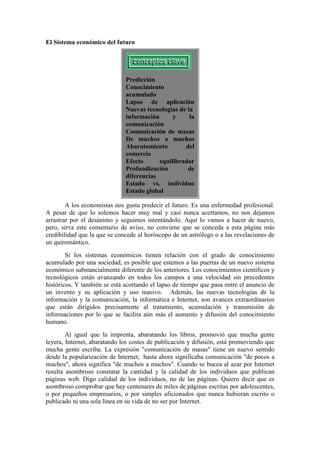 El Sistema económico del futuro
Predicción
Conocimiento
acumulado
Lapso de aplicación
Nuevas tecnologías de la
información y la
comunicación
Comunicación de masas
De muchos a muchos
Abaratamiento del
comercio
Efecto equilibrador
Profundización de
diferencias
Estado vs. individuo
Estado global
A los economistas nos gusta predecir el futuro. Es una enfermedad profesional.
A pesar de que lo solemos hacer muy mal y casi nunca acertamos, no nos dejamos
arrastrar por el desánimo y seguimos intentándolo. Aquí lo vamos a hacer de nuevo,
pero, sirva este comentario de aviso, no conviene que se conceda a esta página más
credibilidad que la que se concede al horóscopo de un astrólogo o a las revelaciones de
un quiromántico.
Si los sistemas económicos tienen relación con el grado de conocimiento
acumulado por una sociedad, es posible que estemos a las puertas de un nuevo sistema
económico substancialmente diferente de los anteriores. Los conocimientos científicos y
tecnológicos están avanzando en todos los campos a una velocidad sin precedentes
históricos. Y también se está acortando el lapso de tiempo que pasa entre el anuncio de
un invento y su aplicación y uso masivo. Además, las nuevas tecnologías de la
información y la comunicación, la informática e Internet, son avances extraordinarios
que están dirigidos precisamente al tratamiento, acumulación y transmisión de
informaciones por lo que se facilita aún más el aumento y difusión del conocimiento
humano.
Al igual que la imprenta, abaratando los libros, promovió que mucha gente
leyera, Internet, abaratando los costes de publicación y difusión, está promoviendo que
mucha gente escriba. La expresión "comunicación de masas" tiene un nuevo sentido
desde la popularización de Internet; hasta ahora significaba comunicación "de pocos a
muchos", ahora significa "de muchos a muchos". Cuando se bucea al azar por Internet
resulta asombroso constatar la cantidad y la calidad de los individuos que publican
páginas web. Digo calidad de los individuos, no de las páginas. Quiero decir que es
asombroso comprobar que hay centenares de miles de páginas escritas por adolescentes,
o por pequeños empresarios, o por simples aficionados que nunca hubieran escrito o
publicado ni una sola línea en su vida de no ser por Internet.
 