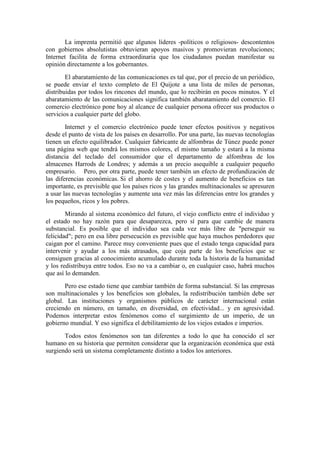 La imprenta permitió que algunos líderes -políticos o religiosos- descontentos
con gobiernos absolutistas obtuvieran apoyos masivos y promovieran revoluciones;
Internet facilita de forma extraordinaria que los ciudadanos puedan manifestar su
opinión directamente a los gobernantes.
El abaratamiento de las comunicaciones es tal que, por el precio de un periódico,
se puede enviar el texto completo de El Quijote a una lista de miles de personas,
distribuidas por todos los rincones del mundo, que lo recibirán en pocos minutos. Y el
abaratamiento de las comunicaciones significa también abaratamiento del comercio. El
comercio electrónico pone hoy al alcance de cualquier persona ofrecer sus productos o
servicios a cualquier parte del globo.
Internet y el comercio electrónico puede tener efectos positivos y negativos
desde el punto de vista de los países en desarrollo. Por una parte, las nuevas tecnologías
tienen un efecto equilibrador. Cualquier fabricante de alfombras de Túnez puede poner
una página web que tendrá los mismos colores, el mismo tamaño y estará a la misma
distancia del teclado del consumidor que el departamento de alfombras de los
almacenes Harrods de Londres; y además a un precio asequible a cualquier pequeño
empresario. Pero, por otra parte, puede tener también un efecto de profundización de
las diferencias económicas. Si el ahorro de costes y el aumento de beneficios es tan
importante, es previsible que los países ricos y las grandes multinacionales se apresuren
a usar las nuevas tecnologías y aumente una vez más las diferencias entre los grandes y
los pequeños, ricos y los pobres.
Mirando al sistema económico del futuro, el viejo conflicto entre el individuo y
el estado no hay razón para que desaparezca, pero sí para que cambie de manera
substancial. Es posible que el individuo sea cada vez más libre de "perseguir su
felicidad"; pero en esa libre persecución es previsible que haya muchos perdedores que
caigan por el camino. Parece muy conveniente pues que el estado tenga capacidad para
intervenir y ayudar a los más atrasados, que coja parte de los beneficios que se
consiguen gracias al conocimiento acumulado durante toda la historia de la humanidad
y los redistribuya entre todos. Eso no va a cambiar o, en cualquier caso, habrá muchos
que así lo demanden.
Pero ese estado tiene que cambiar también de forma substancial. Si las empresas
son multinacionales y los beneficios son globales, la redistribución también debe ser
global. Las instituciones y organismos públicos de carácter internacional están
creciendo en número, en tamaño, en diversidad, en efectividad... y en agresividad.
Podemos interpretar estos fenómenos como el surgimiento de un imperio, de un
gobierno mundial. Y eso significa el debilitamiento de los viejos estados e imperios.
Todos estos fenómenos son tan diferentes a todo lo que ha conocido el ser
humano en su historia que permiten considerar que la organización económica que está
surgiendo será un sistema completamente distinto a todos los anteriores.
 