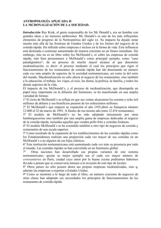 ANTROPOLOGÍA APLICADA II
LA MCDONALIZACIÓN DE LA SOCIEDAD.
Introducción Ray Krok, el genio responsable de los Mc Donald´s, era un hombre con
grandes ideas y no menores ambiciones. Mc Donald´s es uno de los más influyentes
elementos de progreso de la Norteamérica del siglo xx. Su impacto ha dejado notar
mucho más allá de las fronteras de Estados Unidos y de los límites del negocio de la
comida rápida. Ha influido sobre empresas e incluso en la forma de vida. Esta influencia
está destinada a continuar aumentando de manera creciente en un futuro inmediato. Sin
embargo, éste no es un libro sobre los McDonald´s, ni sobre las empresas de comida
rápida, más bien presentamos a McDonald´s como principal ejemplo, como "caso
paradigmático", de un proceso de mucho mayor alcance al que denomino
mcdonalización, es decir: el proceso mediante el cual los principios que rigen el
funcionamiento de los restaurantes de comida rápida han ido dominando un número
cada vez más amplio de aspectos de la sociedad norteamericana, así como la del resto
del mundo. Macdonalización no sólo afecta al negocio de los restaurantes, sino también
a la educación, el trabajo, los viajes, el ocio, las dietas, la política, la familia, y todos los
demás aspectos de la vida.
El impacto de los McDonald´s, y el proceso de mcdonalización, que desempeña un
papel muy importante en la difusión del fenómeno, se ha manifestado en una amplia
variedad de formas:
1º El éxito de McDonald´s se refleja en que sus ventas alcanzaron los sesenta y ocho mil
millones de dólares y sus beneficios pasaron de los ochocientos millones.
2º El McDonald´s que empezó su expansión el año 1955,abrió su franquicia número
12.000 el 22 de marzo de 1991. A finales de ese mismo año tenía 12.418 restaurantes.
3º El modelo de McDonald´s no ha sido adoptado únicamente por otras
hamburgueserías sino también por una amplia gama de empresas dedicadas al negocio
de la comida rápida, incluidas aquellas que venden pollo frito y comidas foráneas.
4º El modelo McDonald´s se ha extendido también a otro tipo de negocios de comida y
restaurantes de una escala superior.
5º Como resultado de la expansión de los establecimientos de las comidas rápidas como
los Estadounidenses realizan una proporción cada vez mayor de sus comidas en un
McDonald´s o en algunos de sus hijos clónicos.
6º Esta institución norteamericana está aumentando cada vez más su presencia por todo
el mundo. Las comidas rápidas se han convertido en un fenómeno global.
7º Otras naciones han desarrollado sus propias variantes de este sistema
norteamericano, quizás su mejor ejemplo sea el cada vez mayor número de
croissanteries en París, ciudad cuyo amor por la buena cocina podríamos habernos
llevado a pensar que se conservaría inmune a la invasión de este tipo de locales.
8º Otros países no sólo poseen ahora sus propias empresas mcdonalizadas, sino q,
además las empiezan a exportar a Estados Unidos.
9º Como se mostrará a lo largo de todo el libro, un número creciente de negocios de
otras clases han adaptado sus necesidades los principios de funcionamientos de los
restaurantes de comida rápida.
 