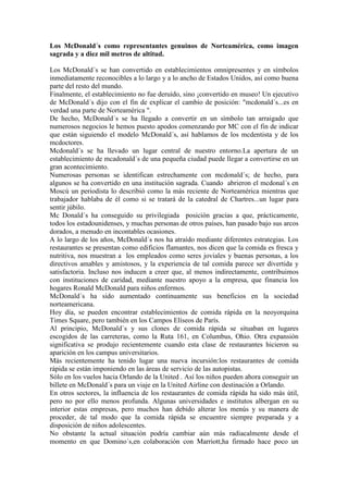 Los McDonald´s como representantes genuinos de Norteamérica, como imagen
sagrada y a diez mil metros de altitud.
Los McDonald´s se han convertido en establecimientos omnipresentes y en símbolos
inmediatamente reconocibles a lo largo y a lo ancho de Estados Unidos, así como buena
parte del resto del mundo.
Finalmente, el establecimiento no fue deruído, sino ¡convertido en museo! Un ejecutivo
de McDonald´s dijo con el fin de explicar el cambio de posición: "mcdonald´s...es en
verdad una parte de Norteamérica ".
De hecho, McDonald´s se ha llegado a convertir en un símbolo tan arraigado que
numerosos negocios le hemos puesto apodos comenzando por MC con el fin de indicar
que están siguiendo el modelo McDonald´s, así hablamos de los mcdentista y de los
mcdoctores.
Mcdonald´s se ha llevado un lugar central de nuestro entorno.La apertura de un
establecimiento de mcadonald´s de una pequeña ciudad puede llegar a convertirse en un
gran acontecimiento.
Numerosas personas se identifican estrechamente con mcdonald´s; de hecho, para
algunos se ha convertido en una institución sagrada. Cuando abrieron el mcdonal´s en
Moscú un periodista lo describió como la más reciente de Norteamérica mientras que
trabajador hablaba de él como si se tratará de la catedral de Chartres...un lugar para
sentir júbilo.
Mc Donald´s ha conseguido su privilegiada posición gracias a que, prácticamente,
todos los estadounidenses, y muchas personas de otros países, han pasado bajo sus arcos
dorados, a menudo en incontables ocasiones.
A lo largo de los años, McDonald´s nos ha atraído mediante diferentes estrategias. Los
restaurantes se presentan como edificios flamantes, nos dicen que la comida es fresca y
nutritiva, nos muestran a los empleados como seres joviales y buenas personas, a los
directivos amables y amistosos, y la experiencia de tal comida parece ser divertida y
satisfactoria. Incluso nos inducen a creer que, al menos indirectamente, contribuimos
con instituciones de caridad, mediante nuestro apoyo a la empresa, que financia los
hogares Ronald McDonald para niños enfermos.
McDonald´s ha sido aumentado continuamente sus beneficios en la sociedad
norteamericana.
Hoy día, se pueden encontrar establecimientos de comida rápida en la neoyorquina
Times Square, pero también en los Campos Elíseos de París.
Al principio, McDonald´s y sus clones de comida rápida se situaban en lugares
escogidos de las carreteras, como la Ruta 161, en Columbus, Ohio. Otra expansión
significativa se produjo recientemente cuando esta clase de restaurantes hicieron su
aparición en los campus universitarios.
Más recientemente ha tenido lugar una nueva incursión:los restaurantes de comida
rápida se están imponiendo en las áreas de servicio de las autopistas.
Sólo en los vuelos hacia Orlando de la United . Así los niños pueden ahora conseguir un
billete en McDonald´s para un viaje en la United Airline con destinación a Orlando.
En otros sectores, la influencia de los restaurantes de comida rápida ha sido más útil,
pero no por ello menos profunda. Algunas universidades e institutos albergan en su
interior estas empresas, pero muchos han debido alterar los menús y su manera de
proceder, de tal modo que la comida rápida se encuentre siempre preparada y a
disposición de niños adolescentes.
No obstante la actual situación podría cambiar aún más radiacalmente desde el
momento en que Domino´s,en colaboración con Marriott,ha firmado hace poco un
 