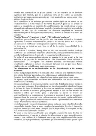 acuerdo para comercializar las pizzas Domino´s en las cafeterías de los institutos
regentadas por Marriott, que en la actualidad sirve en los centros de doscientas
instituciones privadas escolares presentes en veinte estados,lo que supone unos veinte
millones de piezas al año.
Se ha demandado a los militares que ofrezcan comida rápida en los menús de sus
acuertalamientos y en los barcos de la marina de guerra.A pesar de las críticas de
médicos y especialistas en nutrición, los establecimientos de comida rápida se están
introduciendo cada vez más incluso en hospitales.La cocina de casa imita a menudo las
comidas de este tipo de restaurantes.Los alimentos congelados,los productos
directamente para el microondas,encuentran muy a menudo el camino de la mesa del
comedor.
"Dunkin' Donuts","La mirada crítica" y "El McDonald´s del sexo"
Es evidente que mcdonald´s no ha ejercido sólo esta presión del modelo de comida
rápida sobre la sociedad norteammericana y sobre la del retso del mundo.A su vez, hasta
los derivados de McDonald´s están ejerciendo su propia influencia.
Un tema que se tratará en este libro es el de la posible inexorabilidad de la
mcdonalización.
En la película El dormilón, Woody Allen no sólo crea un mundo futurista en el que
McDonald´s era un elemento importante y bien visible, sino que también vislumbra una
sociedad en la que incluso el sexo sufre el proceso de la mcdonalización.
De hecho, el sexo, como cualquier otro de los aspectos de la vida actual, se ha visto
sometido a un proceso de mcdonalización. Las denominadas líneas calientes o
eróticas,como " Dial-a-porn", nos permiten mantener conversaciones íntimas,
sexualmente explícitas, e incluso obscenas,con personas con las que nunca hemos
estado y a las que probablemente nunca conoceremos.
Las dimensiones de la mcdonalización: de los drive-throughs a los asientos
incómodos.
Incluso aunque alguna faceta de la sociedad actual se resista a la mcdonalización,este
libro intenta demostrar que muchas otras están siendo, o serán,mcdonalizadas.
En primer lugar,McDonald´s nos ofece el método óptimo para ir de un punto a otro.
En segundo lugar,McDonald´s nos brinda una alimentación y un servicio fácilmente
cuantificados y valorados.
En ocasiones,llegan a la conclusión,correcta o incorrecta, de dedicarán menos tiempo en
ir a comer a un restaurante de comida rápida que hacerlo en casa.Este cálculo del tiempo
es la base del éxito de Domino´s y de todos los servicios de entregas a domicilios
porque les favorece el hecho de que la gente no necesite ni salir de casa. El éxito del
mcdonald´s indica que mucha gente a empezado ha desear un mundo sin
sorpresas.Directivos e inspectores de la empresa se aseguran de que los trabajadores
sigan esta línea. La gente que come en los restaurantes de comida rápida también está
línea. La gente que come en los restaurantes de comida rápida también está controlada,
aunque de una manera más sutil e indirecta.
Los trabajadores ( y no reviste importancia alguna hasta qué punto estan bien formadas
y controlados )pueden llegar a poner en peligro la operatividad de todo el sistema.Un
empleado lento o perezoso puede conseguir que la preparación y la entrega de un Big
Mac no sea lo suficientemente eficiente.
Por estas y otras razones,McDonald´s está obligado a sustituir la mano de obra por
tecnología como en el caso de la máquina de refrescos que se cierra automáticamente
cuando el vaso está lleno,de la freidora de patatas que emite un pitido cuando las patatas
estan fritas, de la programada caja registradora que elimina la necesidad d que un cajero
 