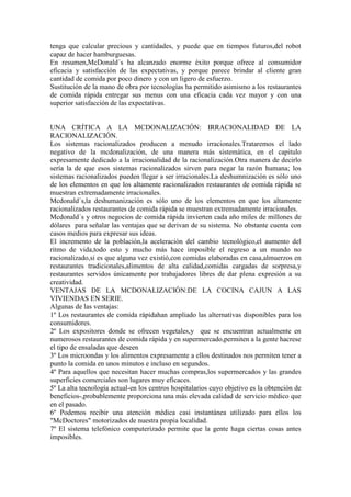 tenga que calcular precious y cantidades, y puede que en tiempos futuros,del robot
capaz de hacer hamburguesas.
En resumen,McDonald´s ha alcanzado enorme éxito porque ofrece al consumidor
eficacia y satisfacción de las expectativas, y porque parece brindar al cliente gran
cantidad de comida por poco dinero y con un ligero de esfuerzo.
Sustitución de la mano de obra por tecnologías ha permitido asimismo a los restaurantes
de comida rápida entregar sus menus con una eficacia cada vez mayor y con una
superior satisfacción de las expectativas.
UNA CRÍTICA A LA MCDONALIZACIÓN: IRRACIONALIDAD DE LA
RACIONALIZACIÓN.
Los sistemas racionalizados producen a menudo irracionales.Trataremos el lado
negativo de la mcdonalización, de una manera más sistemática, en el capitulo
expresamente dedicado a la irracionalidad de la racionalización.Otra manera de decirlo
sería la de que esos sistemas racionalizados sirven para negar la razón humana; los
sistemas racionalizados pueden llegar a ser irracionales.La deshumnización es sólo uno
de los elementos en que los altamente racionalizados restaurantes de comida rápida se
muestran extremadamente irracionales.
Mcdonald´s,la deshumanización es sólo uno de los elementos en que los altamente
racionalizados restaurantes de comida rápida se muestran extremadamente irracionales.
Mcdonald´s y otros negocios de comida rápida invierten cada año miles de millones de
dólares para señalar las ventajas que se derivan de su sistema. No obstante cuenta con
casos medios para expresar sus ideas.
El incremento de la población,la aceleración del cambio tecnológico,el aumento del
ritmo de vida,todo esto y mucho más hace imposible el regreso a un mundo no
racionalizado,si es que alguna vez existió,con comidas elaboradas en casa,almuerzos en
restaurantes tradicionales,alimentos de alta calidad,comidas cargadas de sorpresa,y
restaurantes servidos únicamente por trabajadores libres de dar plena expresión a su
creatividad.
VENTAJAS DE LA MCDONALIZACIÓN:DE LA COCINA CAJUN A LAS
VIVIENDAS EN SERIE.
Algunas de las ventajas:
1º Los restaurantes de comida rápidahan ampliado las alternativas disponibles para los
consumidores.
2º Los expositores donde se ofrecen vegetales,y que se encuentran actualmente en
numerosos restaurantes de comida rápida y en supermercado,permiten a la gente hacrese
el tipo de ensaladas que deseen
3º Los microondas y los alimentos expresamente a ellos destinados nos permiten tener a
punto la comida en unos minutos e incluso en segundos.
4º Para aquellos que necesitan hacer muchas compras,los supermercados y las grandes
superficies comerciales son lugares muy eficaces.
5º La alta tecnología actual-en los centros hospitalarios cuyo objetivo es la obtención de
beneficios-,probablemente proporciona una más elevada calidad de servicio médico que
en el pasado.
6º Podemos recibir una atención médica casi instantánea utilizado para ellos los
"McDoctores" motorizados de nuestra propia localidad.
7º El sistema telefónico computerizado permite que la gente haga ciertas cosas antes
imposibles.
 