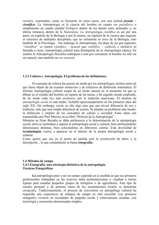 raciales, expresados, como es frecuente en estos casos, con una actitud pseudo –
científica. La Antropología es la ciencia del hombre en cuanto ser psicofísico o
simplemente en cuanto entidad biológica dentro de los demás seres animados y, en
última instancia, dentro de la Naturaleza. La Antropología científica es así por una
parte, un capítulo de la Biología o por lo menos, un capítulo de la ciencia que requiere
el concurso de múltiples disciplinas; que no solamente se sirve de la Biología, sino
también de la Psicología... Sin embargo la Antropología, sin dejar de ser por supuesto,
“científica” es menos científico - natural que científico – cultural, e inclusive es
llamada a veces Antropología cultural para distinguirla de la Antropología clásica. En
cambio la Antropología filosófica sobrepasa a ésta por considerar al hombre no sólo un
ser natural, sino también un ser esencial.
1.3.1 Cultura y Antropología. El problema de las definiciones
El concepto de cultura fue puesto de moda por los antropólogos, incluso antes de
que fuese objeto de un examen minucioso y de esfuerzos de definición sistemática. El
término Antropología cultural surgió de un modo natural en el momento en que se
dibujó en el estudio del hombre un reparto de las tareas, y ha seguido siendo empleado,
de un modo cada vez más exclusivo, por la tradición americana. El término de
antropología social es más tardío, fechable aproximadamente en los primeros años del
siglo XX. Sin embargo, existe en ello algo más que una trivial diferencia de uso y
tradición, más que una simple diferencia de acento. Se plantea un problema más hondo,
la definición y empleo de los conceptos de cultura y sociedad. Estas ideas son
transmitidas por Paul Mercier en su libro “Historia de la Antropología”.
Mientras en Gran Bretaña se daba preferencia a la denominación de la antropología
social, otros se inclinaban a separar la antropología social y cultural, bien atribuyéndoles
dimensiones distintas, bien colocándolas en diferentes esferas. Está diversidad de
terminologías vuelve a aparecer en el interior de la propia antropología social y
cultural.
Como quiera que sea en el punto de partida está la recolección de datos y la
descripción... lo que comúnmente se llama etnografía.
1.4 Métodos de campo
1.4.1 Etnografía: una estrategia distintiva de la antropología.
Técnicas Etnográficas
La antropología pasó a ser un campo separado en la medida en que sus primeros
profesionales trabajaban en las reservas india norteamericanas o viajaban a tierras
lejanas para estudiar pequeños grupos de forrajeros o de agricultores. Este tipo de
estudio personal y de primera mano de los asentamientos locales se denomina
etnografía. Tradicionalmente, el proceso de convertirse en antropólogo cultural ha
requerido una experiencia de trabajos de campo en otra sociedad. Los primeros
etnógrafos vivieron en sociedades de pequeña escala y relativamente aisladas, con
tecnología y economías denominadas simples.
 