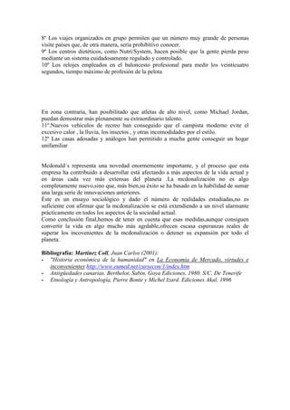 8º Los viajes organizados en grupo permiten que un número muy grande de personas
visite países que, de otra manera, sería prohibitivo conocer.
9º Los centros dietéticos, como Nutri/System, hacen posible que la gente pierda peso
mediante un sistema cuidadosamente regulado y controlado.
10º Los relojes empleados en el baloncesto profesional para medir los veinticuatro
segundos, tiempo máximo de profesión de la pelota
En zona contraria, han posibilitado que atletas de alto nivel, como Michael Jordan,
puedan demostrar más plenamente su extraordinario talento.
11º.Nuevos vehículos de recreo han conseguido que el campista moderno evite el
excesivo calor , la lluvia, los insectos , y otras incomodidades por el estilo.
12º Las casas adosadas y análogos han permitido a mucha gente conseguir un hogar
unifamiliar
Mcdonald´s representa una novedad enormemente importante, y el proceso que esta
empresa ha contribuido a desarrollar está afectando a más aspectos de la vida actual y
en áreas cada vez más extensas del planeta .La mcdonalización no es algo
completamente nuevo,sino que, más bien,su éxito se ha basado en la habilidad de sumar
una larga serie de innovaciones anteriores.
Éste es un ensayo sociológico y dado el número de realidades estudiadas,no es
suficiente con afirmar que la mcdonalización se está extendiendo a un nivel alarmante
prácticamente en todos los aspectos de la sociedad actual.
Como conclusión final,hemos de tener en cuenta que esas medidas,aunque consiguen
convertir la vida en algo mucho más agrdable,ofrecen escasa esperanzas reales de
superar los incovenientes de la mcdonalización o detener su expansión por todo el
planeta.
Bibliografía: Martínez Coll, Juan Carlos (2001):
- "Historia económica de la humanidad" en La Economía de Mercado, virtudes e
inconvenientes http://www.eumed.net/cursecon/1/index.htm
- Antigüedades canarias. Berthelot, Sabin, Goya Ediciones, 1980. S/C. De Tenerife
- Etnología y Antropología, Pierre Bonte y Michel Izard. Ediciones Akal, 1996
 